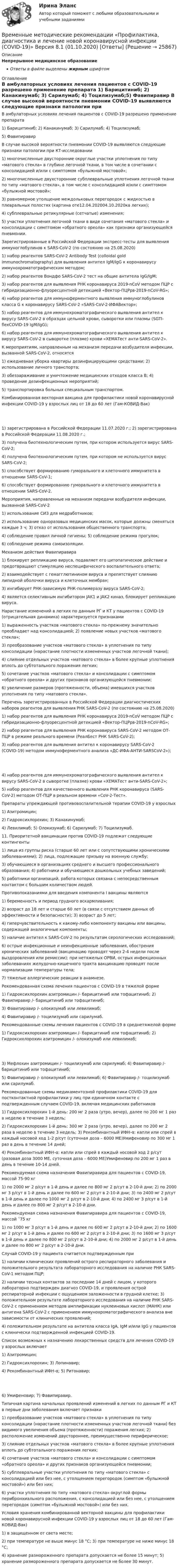      
          Описание
          Непрерывное медицинское образованиеОтветы в файле выделены жирным шрифтом 
          Оглавление
          В амбулаторных условиях лечения пациентов с COVID-19 разрешено применение препарата 1) Барицитиниб; 2) Канакинумаб; 3) Сарилумаб; 4) Тоцилизумаб;5) Фавипиравир В случае высокой вероятности пневмонии COVID-19 выявляются следующие признаки патологии при КТ-исследовании 1) многочисленные двусторонние округлые участки уплотнения по типу «матового стекла» в глубине легочной ткани, в том числе в сочетании с консолидацией и/или с симптомом «булыжной мостовой»;2) многочисленные двухсторонние субплевральные уплотнения легочной ткани по типу «матового стекла», в том числе с консолидацией и/или с симптомом «булыжной мостовой»;3) равномерное утолщение междольковых перегородок с жидкостью в плевральных полостях (картина оте12.04.202004.10.2020ка легких);4) субплевральные ретикулярные (сетчатые) изменения;5) участки уплотнения легочной ткани в виде сочетания «матового стекла» и консолидации с симптомом «обратного ореола» как признаки организующейся пневмонии. Зарегистрированные в Российской Федерации экспресс-тесты для выявления иммуноглобулинов к SARS-CoV-2 (по состоянию на 25.08.2020) 1) набор реагентов SARS-CoV-2 Antibody Test (colloidal gold immunochromatography) для выявления антител IgM/IgG к коронавирусу иммунохроматографическим методом;2) набор реагентов Вондфо SARS-CoV-2 тест на общие антитела IgG/IgM;3) набор реагентов для выявления РНК коронавируса 2019-nCoV методом ПЦР с гибридизационно-флуоресцентной детекцией «Вектор-ПЦРрв-2019-nCoV-RG»;4) набор реагентов для иммуноферментного выявления иммуноглобулинов класса G к коронавирусу SARS-CoV-2 «SARS-CoV-2-ИФАВектор»;5) набор реагентов для иммунохроматографического выявления антител к вирусу SARS-CoV-2 в образцах цельной крови, сыворотки или плазмы (SGTI-flexCOVID-19 IgM/IgG);6) набор реагентов для иммунохроматографического выявления антител к вирусу SARS-CoV-2 в сыворотке (плазме) крови «ХЕМАТест анти-SARS-CoV-2». К мероприятиям, направленным на механизм передачи возбудителя инфекции, вызванной SARS-CoV-2, относятся 1) ежедневная уборка квартиры дезинфицирующими средствами; 2) использование личного транспорта;3) обеззараживание и уничтожение медицинских отходов класса В; 4) проведение дезинфекционных мероприятий;5) транспортировка больных специальным транспортом. Комбинированная векторная вакцина для профилактики новой коронавирусной инфекции COVID-19 у взрослых лиц от 18 до 60 лет (Гам-КОВИД-Вак) 1) зарегистрирована в Российской Федерации 11.07.2020 г.; 2) зарегистрирована в Российской Федерации 11.08.2020 г.;3) получена биотехнологическим путем, при котором используется вирус SARS-CoV-2;4) получена биотехнологическим путем, при котором не используется вирус SARS-CoV-2;5) способствует формированию гуморального и клеточного иммунитета в отношении SARS-CoV-1;6) способствует формированию гуморального и клеточного иммунитета в отношении SARS-CoV-2. Мероприятия, направленные на механизм передачи возбудителя инфекции, вызванной SARS-CoV-2 1) использование СИЗ для медработников;2) использование одноразовых медицинских масок, которые должны сменяться каждые 3 ч; 3) отказ от использования общественного транспорта;4) соблюдение правил личной гигиены; 5) соблюдение режима прогулок;6) соблюдение режима самоизоляции. Механизм действия Фавипиравира 1) блокирует репликацию вируса, подавляет его цитопатическое действие и предотвращают стимуляцию неспецифического воспалительного ответа;2) взаимодействует с гемагглютинином вируса и препятствует слиянию липидной оболочки вируса и клеточных мембран;3) ингибирует РНК-зависимую РНК-полимеразу вируса SARS-CoV-2;4) является селективным ингибитором JAK1 и JAK2 киназ, блокирует репликацию вируса. Нарастание изменений в легких по данным РГ и КТ у пациентов с COVID-19 (отрицательная динамика) характеризуется признаками 1) выраженность участков «матового стекла» по-прежнему значительно преобладает над консолидацией; 2) появление новых участков «матового стекла»;3) преобразование участков «матового стекла» в уплотнения по типу консолидации (нарастание плотности измененных участков легочной ткани);4) слияние отдельных участков «матового стекла» в более крупные уплотнения вплоть до субтотального поражения легких;5) сочетание участков «матового стекла» и консолидации с симптомом «обратного ореола» и других признаков организующейся пневмонии;6) увеличение размеров (протяженности, объема) имевшихся участков уплотнения по типу «матового стекла». Перечень зарегистрированных в Российской Федерации диагностических наборов реагентов для выявления РНК SARS-CoV-2 (по состоянию на 25.08.2020) 1) набор реагентов для выявления РНК коронавируса 2019-nCoV методом ПЦР с гибридизационно-флуоресцентной детекцией «Вектор-ПЦРрв-2019-nCoV-RG»;2) набор реагентов для выявления РНК коронавируса SARS-CoV-2 методом ОТ-ПЦР в режиме реального времени (РеалБест РНК SARS-CoV-2);3) набор реагентов для выявления антител к коронавирусу SARS-CoV-2 (COVID-19) методом иммуноферментного анализа «ДС-ИФА-АНТИ-SARSCoV-2»); 4) набор реагентов для иммунохроматографического выявления антител к вирусу SARS-CoV-2 в сыворотке (плазме) крови «ХЕМАТест анти-SARS-CoV-2»;5) набор реагентов для качественного выявления РНК коронавируса (SARS-CoV-2) методом ОТ-ПЦР в реальном времени «CoV-2-Тест». Препараты упреждающей противовоспалительной терапии COVID-19 у взрослых 1) Азитромицин;2) Гидроксихлорохин; 3) Канакинумаб;4) Левилимаб; 5) Олокизумаб; 6) Сарилумаб; 7) Тоцилизумаб. 11. Приоритетной вакцинации против COVID-19 подлежат следующие контингенты 1) лица из группы риска (старше 60 лет или с сопутствующими хроническими заболеваниями); 2) лица, подлежащие призыву на военную службу;3) обучающиеся в организациях среднего и высшего профессионального образования; 4) работники и обучающиеся дошкольных учебных заведений;5) работники организаций, работа которых связана с непосредственным контактом с большим количеством людей. Противопоказаниями для введения компонента I вакцины являются 1) беременность и период грудного вскармливания;2) возраст до 18 лет и старше 60 лет (в связи с отсутствием данных об эффективности и безопасности); 3) возраст до 5 лет;4) гиперчувствительность к какому-либо компоненту вакцины или вакцины, содержащей аналогичные компоненты;5) наличие антител к SARS-CoV-2 по результатам серологических исследований;6) острые инфекционные и неинфекционные заболевания, обострения хронических заболеваний (вакцинацию проводят через 2-4 недели после выздоровления или ремиссии); при нетяжелых ОРВИ, острых инфекционных заболеваниях желудочно-кишечного тракта вакцинацию проводят после нормализации температуры тела;7) тяжелые аллергические реакции в анамнезе. Рекомендованная схема лечения пациентов с COVID-19 в тяжелой форме 1) Гидроксихлорохин азитромицин /- барицитиниб или тофацитиниб; 2) Фавипиравир /- барицитиниб или тофацитиниб;3) Фавипиравир /- олокизумаб или левилимаб;4) Фавипиравир /- тоцилизумаб или сарилумаб. Рекомендованные схемы лечения пациентов с COVID-19 в среднетяжелой форме 1) Гидроксихлорохин азитромицин /- барицитиниб или тофацитиниб; 2) Гидроксихлорохин азитромицин /- олокизумаб или левилимаб; 3) Мефлохин азитромицин /- тоцилизумаб или сарилумаб; 4) Фавипиравир /- барицитиниб или тофацитиниб;5) Фавипиравир /- олокизумаб или левилимаб; 6) Фавипиравир /- тоцилизумаб или сарилумаб. Рекомендованные схемы медикаментозной профилактики COVID-19 для постконтактной профилактики у лиц при единичном контакте с подтвержденным случаем COVID-19, включая медицинских работников 1) Гидроксихлорохин 1-й день: 200 мг 2 раза (утро, вечер), далее по 200 мг 1 раз в неделю в течение 3 недель;2) Гидроксихлорохин 1-й день: 300 мг 2 раза (утро, вечер), далее по 200 мг 2 раза в неделю в течение 3 недель; 3) Рекомбинантный ИФН-α: капли или спрей в каждый носовой ход 1-2 р/сут (суточная доза – 6000 ME)Умифеновир по 300 мг 1 раз в день в течение 14 дней;4) Рекомбинантный ИФН-α: капли или спрей в каждый носовой ход 2 р/сут (разовая доза 3000 ME, суточная доза – 6000 ME)Умифеновир по 200 мг 1 раз в день в течение 10-14 дней. Рекомендуемая схема назначения Фавипиравира для пациентов с COVID-19, массой 75-90 кг 1) по 2000 мг 2 р/сут в 1-й день и далее по 800 мг 2 р/сут в 2-10-й дни; 2) по 2000 мг 3 р/сут в 1-й день и далее по 600 мг 2 р/сут в 2-10-й дни; 3) по 2400 мг 2 р/сут в 1-й день и далее по 1000 мг 2 р/сут в 2-10-й дни; 4) по 2400 мг 3 р/сут в 1-й день и далее по 800 мг 2 р/сут в 2-10-й дни. Рекомендуемая схема назначения Фавипиравира для пациентов с COVID-19, массой ˂75 кг 1) по 1000 мг 3 р/сут в 1-й день и далее по 600 мг 2 р/сут в 2-10-й дни; 2) по 1600 мг 2 р/сут в 1-й день и далее по 600 мг 2 р/сут в 2-10-й дни; 3) по 1600 мг 3 р/сут в 1-й день и далее по 800 мг 2 р/сут в 2-10-й дни; 4) по 2000 мг 2 р/сут в 1-й день и далее по 800 мг 2 р/сут в 2-10-й дни. Случай COVID-19 у пациента считается подтвержденным при 1) наличии клинических проявлений острого респираторного заболевания и положительного результата лабораторного исследования на наличие РНК SARS-CoV-1 методом ПЦР;2) наличии тесных контактов за последние 14 дней с лицом, у которого лабораторно подтвержден диагноз COVID-19, и проявления острой респираторной инфекции с ощущением заложенности в грудной клетке; 3) положительном результате лабораторного исследования на наличие РНК SARS-CoV-2 с применением методов амплификации нуклеиновых кислот (МАНК) или антигена SARS-CoV-2 c применением иммунохроматографического анализа вне зависимости от клинических проявлений;4) положительном результате на антитела класса IgA, IgM и/или IgG у пациентов с клинически подтвержденной инфекцией COVID-19. Список возможных к назначению лекарственных средств для лечения COVID-19 у взрослых включает 1) Азитромицин;2) Гидроксихлорохин; 3) Лопинавир;4) Рекомбинантный ИФН-α; 5) Ритонавир; 6) Умифеновир; 7) Фавипиравир. Типичная картина начальных проявлений изменений в легких по данным РГ и КТ в первые дни заболевания включает признаки 1) преобразование участков «матового стекла» в уплотнения по типу консолидации (нарастание плотности измененных участков легочной ткани) без видимого увеличения объема (протяженности) поражения легких; 2) расположение изменений двустороннее, преимущественно периферическое;3) слияние отдельных участков «матового стекла» в более крупные уплотнения вплоть до субтотального поражения легких;4) сочетание участков «матового стекла» и консолидации с симптомом «обратного ореола» и других признаков организующейся пневмонии;5) субплевральные участки уплотнения по типу «матового стекла» с консолидацией или без нее, с утолщением перегородок (симптом «булыжной мостовой») или без них;6) участки уплотнения по типу «матового стекла» округлой формы перибронхиального расположения, с консолидацией или без нее, с утолщением перегородок (симптом «булыжной мостовой») или без них. Условия хранения комбинированной векторной вакцины для профилактики новой коронавирусной инфекции COVID-19 у взрослых лиц от 18 до 60 лет (Гам-КОВИД-Вак) 1) в защищенном от света месте;2) при температуре не выше минус 18 °C; 3) при температуре не ниже минус 18 °C;4) хранение размороженного препарата допускается не более 15 минут; 5) хранение размороженного препарата допускается не более 30 минут. 
            
            
            Временные методические рекомендации «Профилактика, диагностика и лечение новой коронавирусной инфекции (COVID-19)» Версия 8 (03.09.2020) [Ответы]Временные методические рекомендации «Профилактика, диагностика и лечение новой коронавирусной инфекции (COVID-19)» Версия 8.1 (01.10.2020) [Ответы]Временные методические рекомендации «Профилактика, диагностика и лечение новой коронавирусной инфекции (COVID-19)» Версия 9 (26.10.2020) [Ответы]Временные психические состоянияВременные психические состоянияВремя Present Simple употреблено в предложении: …Время Present Simple употреблено в предложении: …В результате эффекта Комптона фотон с энергией 1 = 1,02 МэВ рассеян на свободных электронах на угол  = 150. Определить энергию 2 рассеянного фотона.В результате эффекта Комптона фотон с энергией E1 = 1,02 МэВ был рассеян на свободных электронах  на угол 150 град. Определите энергию E2 рассеянного фотона.В резюме необязательно указыватьВременная финансовая администрация в субъекте Российской Федерации вводится на срок до …Временное, обычно на срок выполнения проекта, соглашение между несколькими банками, кредитными организациями или группами компаний (фирм) для совместного размещения займов, осуществления финансовых или коммерческих операций, строительства рвременное перенапряжение - повышение напряжения в точке электрической сети Выберите один ответ: a.выше 1,1U ном продолжительностью более 10 мс, возникающее в системах электроснабжения при короткихзамыканиях; b.выше 1,2U ном продолжительносВременное прекращение противодействия при сохранении основных признаков конфликта - противоречия и напряженных отношений - это ... конфликта