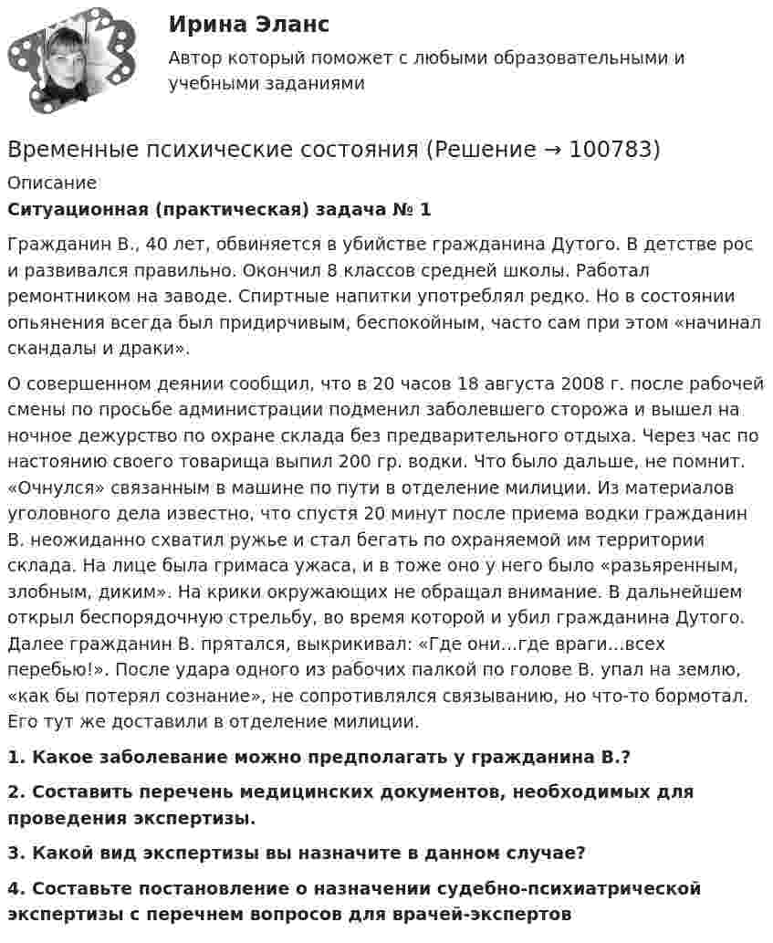      
            Описание
            Ситуационная (практическая) задача № 1	Гражданин В., 40 лет, обвиняется в убийстве гражданина Дутого. В детстве рос и развивался правильно. Окончил 8 классов средней школы. Работал ремонтником на заводе. Спиртные напитки употреблял редко. Но в состоянии опьянения всегда был придирчивым, беспокойным, часто сам при этом «начинал скандалы и драки». О совершенном деянии сообщил, что в 20 часов 18 августа 2008 г. после рабочей смены по просьбе администрации подменил заболевшего сторожа и вышел на ночное дежурство по охране склада без предварительного отдыха. Через час по настоянию своего товарища выпил 200 гр. водки. Что было дальше, не помнит. «Очнулся» связанным в машине по пути в отделение милиции. Из материалов уголовного дела известно, что спустя 20 минут после приема водки гражданин В. неожиданно схватил ружье и стал бегать по охраняемой им территории склада. На лице была гримаса ужаса, и в тоже оно у него было «разьяренным, злобным, диким». На крики окружающих не обращал внимание. В дальнейшем открыл беспорядочную стрельбу, во время которой и убил гражданина Дутого. Далее гражданин В. прятался, выкрикивал: «Где они…где враги…всех перебью!». После удара одного из рабочих палкой по голове В. упал на землю, «как бы потерял сознание», не сопротивлялся связыванию, но что-то бормотал. Его тут же доставили в отделение милиции. 1.     Какое заболевание можно предполагать у гражданина В.? 2.     Составить перечень медицинских документов, необходимых для проведения экспертизы. 3.     Какой вид экспертизы вы назначите в данном случае?4.     Составьте постановление о назначении судебно-психиатрической экспертизы с перечнем вопросов для врачей-экспертов   
            
            
            Временные методические рекомендации «Профилактика, диагностика и лечение новой коронавирусной инфекции (COVID-19)» Версия 9 (26.10.2020) [Ответы]Временные психические состоянияВременные психические состоянияВремя Present Simple употреблено в предложении: …Время Present Simple употреблено в предложении: …Время Present Simple употреблено в предложении: …Время Present Simple употреблено в предложении: …В резюме необязательно указыватьВременная финансовая администрация в субъекте Российской Федерации вводится на срок до …Временное, обычно на срок выполнения проекта, соглашение между несколькими банками, кредитными организациями или группами компаний (фирм) для совместного размещения займов, осуществления финансовых или коммерческих операций, строительства рвременное перенапряжение - повышение напряжения в точке электрической сети Выберите один ответ: a.выше 1,1U ном продолжительностью более 10 мс, возникающее в системах электроснабжения при короткихзамыканиях; b.выше 1,2U ном продолжительносВременное прекращение противодействия при сохранении основных признаков конфликта - противоречия и напряженных отношений - это ... конфликтаВременные методические рекомендации «Профилактика, диагностика и лечение новой коронавирусной инфекции (COVID-19)» Версия 7 (03.06.2020) [Ответы]Временные методические рекомендации «Профилактика, диагностика и лечение новой коронавирусной инфекции (COVID-19)» Версия 8 (03.09.2020) [Ответы]