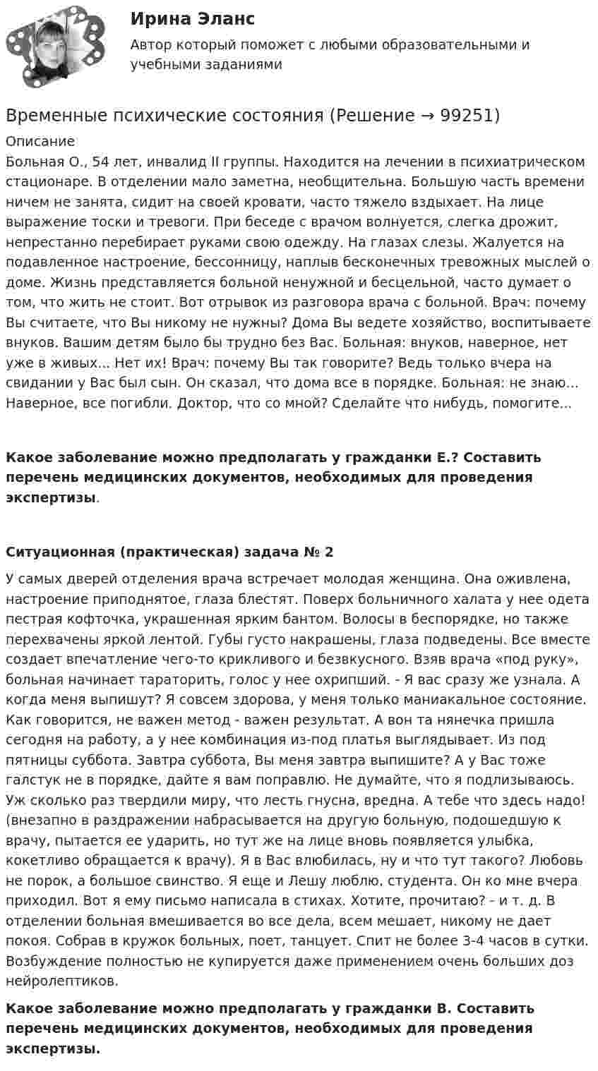      
            Описание
            Больная О., 54 лет, инвалид II группы. Находится на лечении в психиатрическом стационаре. В отделении мало заметна, необщительна. Большую часть времени ничем не занята, сидит на своей кровати, часто тяжело вздыхает. На лице выражение тоски и тревоги. При беседе с врачом волнуется, слегка дрожит, непрестанно перебирает руками свою одежду. На глазах слезы. Жалуется на подавленное настроение, бессонницу, наплыв бесконечных тревожных мыслей о доме. Жизнь представляется больной ненужной и бесцельной, часто думает о том, что жить не стоит. Вот отрывок из разговора врача с больной. Врач: почему Вы считаете, что Вы никому не нужны? Дома Вы ведете хозяйство, воспитываете внуков. Вашим детям было бы трудно без Вас. Больная: внуков, наверное, нет уже в живых... Нет их! Врач: почему Вы так говорите? Ведь только вчера на свидании у Вас был сын. Он сказал, что дома все в порядке. Больная: не знаю... Наверное, все погибли. Доктор, что со мной? Сделайте что нибудь, помогите...Какое заболевание можно предполагать у гражданки Е.? Составить перечень медицинских документов, необходимых для проведения экспертизы.Ситуационная (практическая) задача № 2	У самых дверей отделения врача встречает молодая женщина. Она оживлена, настроение приподнятое, глаза блестят. Поверх больничного халата у нее одета пестрая кофточка, украшенная ярким бантом. Волосы в беспорядке, но также перехвачены яркой лентой. Губы густо накрашены, глаза подведены. Все вместе создает впечатление чего-то крикливого и безвкусного. Взяв врача «под руку», больная начинает тараторить, голос у нее охрипший. - Я вас сразу же узнала. А когда меня выпишут? Я совсем здорова, у меня только маниакальное состояние. Как говорится, не важен метод - важен результат. А вон та нянечка пришла сегодня на работу, а у нее комбинация из-под платья выглядывает. Из под пятницы суббота. Завтра суббота, Вы меня завтра выпишите? А у Вас тоже галстук не в порядке, дайте я вам поправлю. Не думайте, что я подлизываюсь. Уж сколько раз твердили миру, что лесть гнусна, вредна. А тебе что здесь надо! (внезапно в раздражении набрасывается на другую больную, подошедшую к врачу, пытается ее ударить, но тут же на лице вновь появляется улыбка, кокетливо обращается к врачу). Я в Вас влюбилась, ну и что тут такого? Любовь не порок, а большое свинство. Я еще и Лешу люблю, студента. Он ко мне вчера приходил. Вот я ему письмо написала в стихах. Хотите, прочитаю? - и т. д. В отделении больная вмешивается во все дела, всем мешает, никому не дает покоя. Собрав в кружок больных, поет, танцует. Спит не более 3-4 часов в сутки. Возбуждение полностью не купируется даже применением очень больших доз нейролептиков. Какое заболевание можно предполагать у гражданки В. Составить перечень медицинских документов, необходимых для проведения экспертизы.   
            
            
            Временные психические состоянияВременные психические состоянияВремя Present Simple употреблено в предложении: …Время Present Simple употреблено в предложении: …Время Present Simple употреблено в предложении: …Время Present Simple употреблено в предложении: …Время Present Simple употреблено в предложении: …Временная финансовая администрация в субъекте Российской Федерации вводится на срок до …Временное, обычно на срок выполнения проекта, соглашение между несколькими банками, кредитными организациями или группами компаний (фирм) для совместного размещения займов, осуществления финансовых или коммерческих операций, строительства рвременное перенапряжение - повышение напряжения в точке электрической сети Выберите один ответ: a.выше 1,1U ном продолжительностью более 10 мс, возникающее в системах электроснабжения при короткихзамыканиях; b.выше 1,2U ном продолжительносВременное прекращение противодействия при сохранении основных признаков конфликта - противоречия и напряженных отношений - это ... конфликтаВременные методические рекомендации «Профилактика, диагностика и лечение новой коронавирусной инфекции (COVID-19)» Версия 7 (03.06.2020) [Ответы]Временные методические рекомендации «Профилактика, диагностика и лечение новой коронавирусной инфекции (COVID-19)» Версия 8 (03.09.2020) [Ответы]Временные методические рекомендации «Профилактика, диагностика и лечение новой коронавирусной инфекции (COVID-19)» Версия 8.1 (01.10.2020) [Ответы]