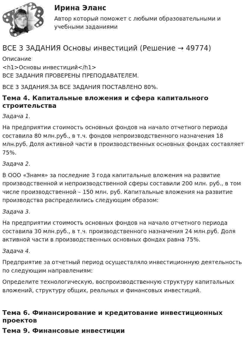      
            Описание
            <h1>Основы инвестиций</h1>ВСЕ ЗАДАНИЯ ПРОВЕРЕНЫ ПРЕПОДАВАТЕЛЕМ.ВСЕ 3 ЗАДАНИЯ.ЗА ВСЕ ЗАДАНИЯ ПОСТАВЛЕНО 80%.Тема 4. Капитальные вложения и сфера капитального строительства Задача 1. 	 На предприятии стоимость основных фондов на начало отчетного периода составила 80 млн.руб., в т.ч. фондов непроизводственного назначения 18 млн.руб. Доля активной части в производственных основных фондах составляет 75%. Задача 2.  	В ООО «Знамя» за последние 3 года капитальные вложения на развитие производственной и непроизводственной сферы составили 200 млн. руб., в том числе производственной – 150 млн. руб. Капитальные вложения на развитие производства распределились следующим образом: Задача 3.  	На предприятии стоимость основных фондов на начало отчетного периода составила 30 млн.руб., в т.ч. производственного назначения 24 млн.руб. Доля активной части в производственных основных фондах равна 75%. Задача 4. 	 Предприятие за отчетный период осуществляло инвестиционную деятельность по следующим направлениям:	Определите технологическую, воспроизводственную структуру капитальных вложений, структуру общих, реальных и финансовых инвестиций.Тема 6. Финансирование и кредитование инвестиционных проектовТема 9. Финансовые инвестиции  
            
            
            В связи с частыми простоями из-за несвоевременного обеспечения материалами начальник цеха распорядился о привлечении работников к сверхурочным работам. Оплачены они были в одинарном ВСЕ 3 ЗАДАНИЯ Основы инвестицийВсе возможные факторы ценообразования действуют …Все зачеты по СТАТИСТИКЕ в СинергииВсе имущество, которым обладает фирма, ценности, которыми она  распоряжается, называются …    Все компоненты информационной системы предприятия, в котором накапливаются и обрабатываются персональные данные это:Все налоги делятся на: федеральные, региональные и местные; прямые (реальные и личные) и косвенные (индивидуальные, универсальные); общие и специальные; пропорциональные, прогрессивные и регрессивные. На основе предложенных критериев классификации В своей экономической теории благосостояния В. Парето предложил использовать…   основные положения порядковой теории полезности  межперсональные сравнения уровней полезности благ  ранжирование индивидами собственных предпочтений  поведение..В связи с известными событиями в Ливии Прокурор Международного уголовного суда запросил ордер на арест Муаммара Каддафи, Саифа Аль-Ислама КаддафиВ связи с необходимостью завершения укладки бетона при строительстве многоэтажного объекта старший̆ производитель работ отдал распоряжение оставаться всем бетонщикам на работе до полной̆ укладки привезенного бетона.В связи с необходимостью организации и проведения обязательной диспансеризации муниципальных служащих казенного учреждения учреждением были выделены средства за счет соответствующего бюджета на финансирование данной цели. При В связи с повышением минимального размера оплаты труда руководство организации приняло решение о включении районного коэффициента в размере 30 % в состав минимального размера оплаты труда при определении размеров ставок. В связи с поставленной целью были сформулированы следующие задачи: 1. дать понятие исполнительной власти и раскрыть соотношение и проблемы взаимодействия исполнительной власти РФ и субъектов Федерации;В связи с поставленной целью были сформулированы следующие задачи: 1. охарактеризовать организацию осмотра места происшествия; 2. раскрыть тактические приемы осмотра места происшествия.
