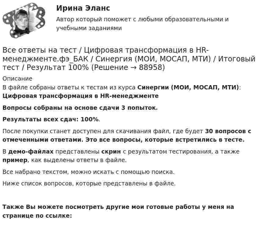     
            Описание
            В файле собраны ответы к тестам из курса Синергии (МОИ, МОСАП, МТИ): Цифровая трансформация в HR-менеджментеВопросы собраны на основе сдачи 3 попыток.Результаты всех сдач: 100%.После покупки станет доступен для скачивания файл, где будет 30 вопросов с отмеченными ответами. Это все вопросы, которые встретились в тесте.В демо-файлах представлены скрин с результатом тестирования, а также пример, как выделены ответы в файле.Все набрано текстом, можно искать с помощью поиска.Ниже список вопросов, которые представлены в файле.Также Вы можете посмотреть другие мои готовые работы у меня на странице по ссылке:   
            
            
            Все ответы к тестам по Иностранному языку (английский)Все ответы на тест / Цифровая трансформация в HR-менеджменте.фэ_БАК / Синергия (МОИ, МОСАП, МТИ) / Итоговый тест / Результат 100%Все Ответы Теория информационных процессов и систем Тест СИНЕРГИЯВсе полезное о бананахВсе полезное о бананахВсе потребители электроэнергии условно делятся на следующие группы: 1)коммунально-бытовые; 2)промышленные; 3)заводские; 4) электрифицированный транспорт; 5) оборонные; 6) производственные потребители сельского хозяйства; 7)прочие потребители. ВСЕ ПРОМЕЖУТОЧНЫЕ ТЕСТЫ (1-17) + ИТОГОВЫЙ Строительные материалы ТГУ РосдистантВсеобщая история (тест с ответами) 80%Всеобщая история (тест с ответами) 83,33%ВСЕОБЩАЯ ИСТОРИЯ (ЧАСТЬ 1/1)Всеобщая история (часть 1/1) -ММУ  Практическая работа. Часть 1,2Всеобщее управление качеством (Росдистант)Всеобщие характерные черты современных организацийВсеобщий эквивалент, служащий мерой цен и способный непосредственно и  легко обмениваться на товары и услуги, – это … 