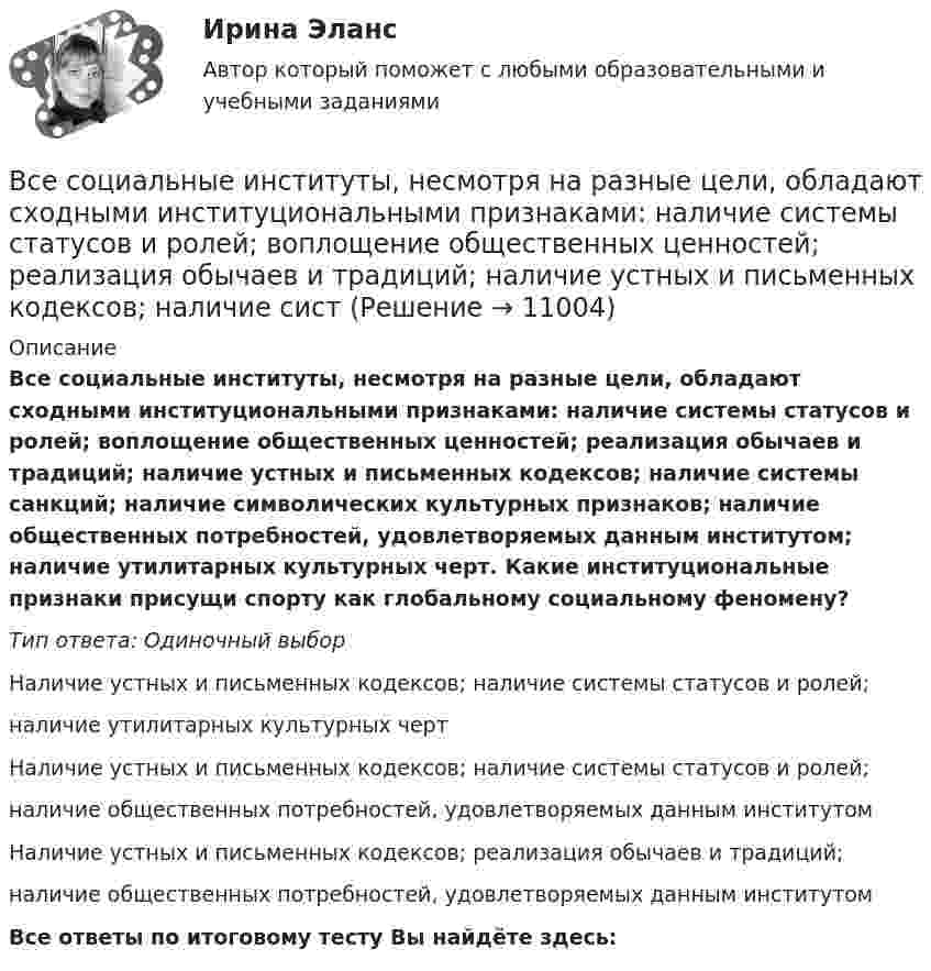      
          Описание
          Все социальные институты, несмотря на разные цели, обладают сходными институциональными признаками: наличие системы статусов и ролей; воплощение общественных ценностей; реализация обычаев и традиций; наличие устных и письменных кодексов; наличие системы санкций; наличие символических культурных признаков; наличие общественных потребностей, удовлетворяемых данным институтом; наличие утилитарных культурных черт. Какие институциональные признаки присущи спорту как глобальному социальному феномену?Тип ответа: Одиночный выборНаличие устных и письменных кодексов; наличие системы статусов и ролей;наличие утилитарных культурных чертНаличие устных и письменных кодексов; наличие системы статусов и ролей;наличие общественных потребностей, удовлетворяемых данным институтомНаличие устных и письменных кодексов; реализация обычаев и традиций;наличие общественных потребностей, удовлетворяемых данным институтомВсе ответы по итоговому тесту Вы найдёте здесь:   
            
            
             Все следующие методы используются в процессе составления план-графика работ проекта, кроме одного:Все социальные институты, несмотря на разные цели, обладают сходными институциональными признаками: наличие системы статусов и ролей; воплощение общественных ценностей; реализация обычаев и традиций; наличие устных и письменных кодексов; наличие систВсе существительные в английском языке, обозначающие неодушевленные предметы, отвлеченные понятия, вещества и животных, можно заменить местоимением … Все тесты Анализ и прогнозирование банкротства СИбУПКВСЕ ТЕСТЫ + ИТОГОВЫЙ СТРАХОВАНИЕ СИБУПКВсе тесты - ответы - СИБУПК - Институциональная экономикаВсе тесты по Аудиту (1 часть) в СибУПКВсе ответы на тест / Цифровая трансформация в HR-менеджменте.фэ_БАК / Синергия (МОИ, МОСАП, МТИ) / Итоговый тест / Результат 100%Все Ответы Теория информационных процессов и систем Тест СИНЕРГИЯВсе полезное о бананахВсе полезное о бананахВсе потребители электроэнергии условно делятся на следующие группы: 1)коммунально-бытовые; 2)промышленные; 3)заводские; 4) электрифицированный транспорт; 5) оборонные; 6) производственные потребители сельского хозяйства; 7)прочие потребители. ВСЕ ПРОМЕЖУТОЧНЫЕ ТЕСТЫ (1-17) + ИТОГОВЫЙ Строительные материалы ТГУ РосдистантВсе реакции в водных растворах электролитов являются …