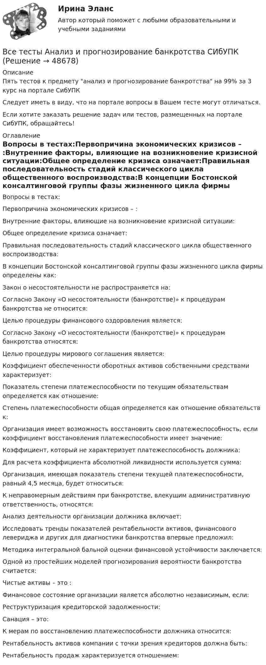      
            Описание
            Пять тестов к предмету анализ и прогнозирование банкротства на 99% за 3 курс на портале СибУПКСледует иметь в виду, что на портале вопросы в Вашем тесте могут отличаться.Если хотите заказать решение задач или тестов, размещенных на портале СибУПК, обращайтесь! 
            Оглавление
            Вопросы в тестах:Первопричина экономических кризисов – :Внутренние факторы, влияющие на возникновение кризисной ситуации:Общее определение кризиса означает:Правильная последовательность стадий классического цикла общественного воспроизводства:В концепции Бостонской консалтинговой группы фазы жизненного цикла фирмы определены как:Закон о несостоятельности не распространяется на:Согласно Закону «О несостоятельности (банкротстве)» к процедурам банкротства не относится:Целью процедуры финансового оздоровления является:Согласно Закону «О несостоятельности (банкротстве)» к процедурам банкротства относятся:Целью процедуры мирового соглашения является:Коэффициент обеспеченности оборотных активов собственными средствами характеризует:Показатель степени платежеспособности по текущим обязательствам определяется как отношение:Степень платежеспособности общая определяется как отношение обязательств к:Организация имеет возможность восстановить свою платежеспособность, если коэффициент восстановления платежеспособности имеет значение:Коэффициент, который не характеризует платежеспособность должника:Для расчета коэффициента абсолютной ликвидности используется сумма:Организация, имеющая показатель степени текущей платежеспособности, равный 4,5 месяца, будет относиться:К неправомерным действиям при банкротстве, влекущим административную ответственность, относятся:Анализ деятельности организации должника включает:Исследовать тренды показателей рентабельности активов, финансового левериджа и других для диагностики банкротства впервые предложил:Методика интегральной бальной оценки финансовой устойчивости заключается:Одной из простейших моделей прогнозирования вероятности банкротства считается:Чистые активы – это :Финансовое состояние организации является абсолютно независимым, если:Реструктуризация кредиторской задолженности:Санация – это:К мерам по восстановлению платежеспособности должника относится:Рентабельность активов компании с точки зрения кредиторов должна быть:Рентабельность продаж характеризуется отношением: 
            
            
            Все существительные в английском языке, обозначающие неодушевленные предметы, отвлеченные понятия, вещества и животных, можно заменить местоимением … Все тесты Анализ и прогнозирование банкротства СИбУПКВСЕ ТЕСТЫ + ИТОГОВЫЙ СТРАХОВАНИЕ СИБУПКВсе тесты - ответы - СИБУПК - Институциональная экономикаВсе тесты по Аудиту (1 часть) в СибУПКВсе тесты по предмету Анализ и аудит ВЭДВСЕ тесты по предмету Управленческий анализ в отраслях 100%Все полезное о бананахВсе полезное о бананахВсе потребители электроэнергии условно делятся на следующие группы: 1)коммунально-бытовые; 2)промышленные; 3)заводские; 4) электрифицированный транспорт; 5) оборонные; 6) производственные потребители сельского хозяйства; 7)прочие потребители. ВСЕ ПРОМЕЖУТОЧНЫЕ ТЕСТЫ (1-17) + ИТОГОВЫЙ Строительные материалы ТГУ РосдистантВсе реакции в водных растворах электролитов являются …В середину однородного стержня массой M попадает и застревает пуля массой m (m << M). С какой угловой скоростью начнёт вращаться вокруг горизонтальной неподвижной оси A стержень после удара? Все следующие методы используются в процессе составления план-графика работ проекта, кроме одного:
