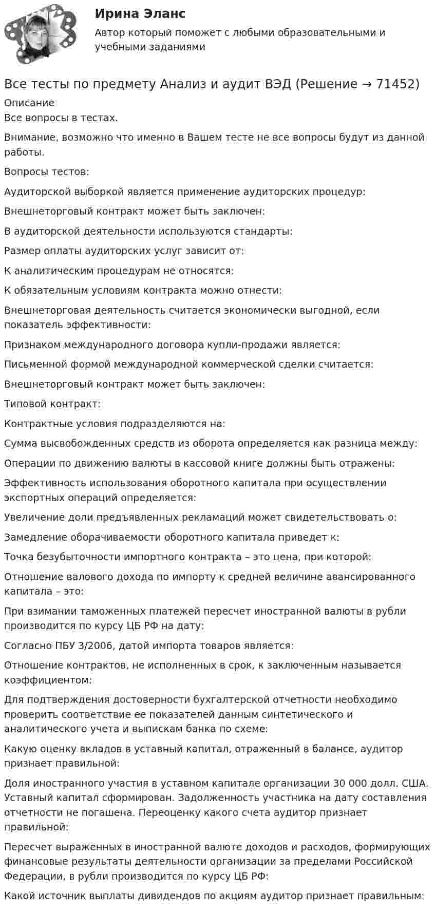      
            Описание
            Все вопросы в тестах.Внимание, возможно что именно в Вашем тесте не все вопросы будут из данной работы.Вопросы тестов:Аудиторской выборкой является применение аудиторских процедур:Внешнеторговый контракт может быть заключен:В аудиторской деятельности используются стандарты:Размер оплаты аудиторских услуг зависит от:К аналитическим процедурам не относятся:К обязательным условиям контракта можно отнести:Внешнеторговая деятельность считается экономически выгодной, если показатель эффективности:Признаком международного договора купли-продажи является:Письменной формой международной коммерческой сделки считается:Внешнеторговый контракт может быть заключен:Типовой контракт:Контрактные условия подразделяются на:Сумма высвобожденных средств из оборота определяется как разница между:Операции по движению валюты в кассовой книге должны быть отражены:Эффективность использования оборотного капитала при осуществлении экспортных операций определяется:Увеличение доли предъявленных рекламаций может свидетельствовать о:Замедление оборачиваемости оборотного капитала приведет к:Точка безубыточности импортного контракта – это цена, при которой:Отношение валового дохода по импорту к средней величине авансированного капитала – это:При взимании таможенных платежей пересчет иностранной валюты в рубли производится по курсу ЦБ РФ на дату:Согласно ПБУ 3/2006, датой импорта товаров является:Отношение контрактов, не исполненных в срок, к заключенным называется коэффициентом:Для подтверждения достоверности бухгалтерской отчетности необходимо проверить соответствие ее показателей данным синтетического и аналитического учета и выпискам банка по схеме:Какую оценку вкладов в уставный капитал, отраженный в балансе, аудитор признает правильной:Доля иностранного участия в уставном капитале организации 30 000 долл. США. Уставный капитал сформирован. Задолженность участника на дату составления отчетности не погашена. Переоценку какого счета аудитор признает правильной:Пересчет выраженных в иностранной валюте доходов и расходов, формирующих финансовые результаты деятельности организации за пределами Российской Федерации, в рубли производится по курсу ЦБ РФ:Какой источник выплаты дивидендов по акциям аудитор признает правильным:    
            
            
            Все тесты по Аудиту (1 часть) в СибУПКВсе тесты по предмету Анализ и аудит ВЭДВСЕ тесты по предмету Управленческий анализ в отраслях 100%ВСЕ тесты по предмету Учет в некоммерческих организацияхВсе тесты по предмету Учет затрат, калькулирование, бюджетированиеВсе тесты Сибупк Аудит (часть 2)Все тесты СИБУПК Бюджетный учетВсе реакции в водных растворах электролитов являются …В середину однородного стержня массой M попадает и застревает пуля массой m (m << M). С какой угловой скоростью начнёт вращаться вокруг горизонтальной неподвижной оси A стержень после удара? Все следующие методы используются в процессе составления план-графика работ проекта, кроме одного:Все социальные институты, несмотря на разные цели, обладают сходными институциональными признаками: наличие системы статусов и ролей; воплощение общественных ценностей; реализация обычаев и традиций; наличие устных и письменных кодексов; наличие систВсе существительные в английском языке, обозначающие неодушевленные предметы, отвлеченные понятия, вещества и животных, можно заменить местоимением … Все тесты Анализ и прогнозирование банкротства СИбУПКВСЕ ТЕСТЫ + ИТОГОВЫЙ СТРАХОВАНИЕ СИБУПК