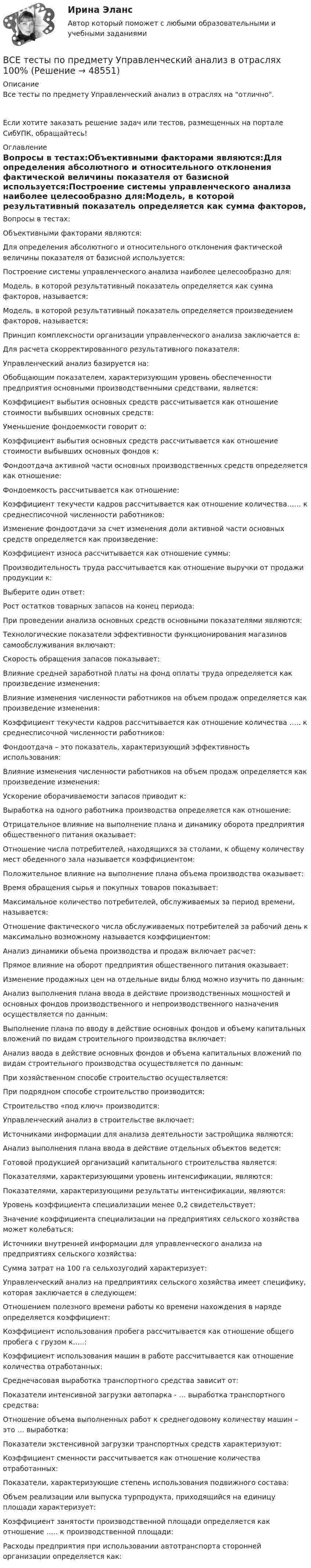      
            Описание
            Все тесты по предмету Управленческий анализ в отраслях на отлично.Если хотите заказать решение задач или тестов, размещенных на портале СибУПК, обращайтесь! 
            Оглавление
            Вопросы в тестах:Объективными факторами являются:Для определения абсолютного и относительного отклонения фактической величины показателя от базисной используется:Построение системы управленческого анализа наиболее целесообразно для:Модель, в которой результативный показатель определяется как сумма факторов, называется:Модель, в которой результативный показатель определяется произведением факторов, называется:Принцип комплексности организации управленческого анализа заключается в:Для расчета скорректированного результативного показателя:Управленческий анализ базируется на:Обобщающим показателем, характеризующим уровень обеспеченности предприятия основными производственными средствами, является:Коэффициент выбытия основных средств рассчитывается как отношение стоимости выбывших основных средств:Уменьшение фондоемкости говорит о:Коэффициент выбытия основных средств рассчитывается как отношение стоимости выбывших основных фондов к:Фондоотдача активной части основных производственных средств определяется как отношение:Фондоемкость рассчитывается как отношение:Коэффициент текучести кадров рассчитывается как отношение количества…… к среднесписочной численности работников:Изменение фондоотдачи за счет изменения доли активной части основных средств определяется как произведение:Коэффициент износа рассчитывается как отношение суммы:Производительность труда рассчитывается как отношение выручки от продажи продукции к:Выберите один ответ:Рост остатков товарных запасов на конец периода:При проведении анализа основных средств основными показателями являются:Технологические показатели эффективности функционирования магазинов самообслуживания включают:Скорость обращения запасов показывает:Влияние средней заработной платы на фонд оплаты труда определяется как произведение изменения:Влияние изменения численности работников на объем продаж определяется как произведение изменения:Коэффициент текучести кадров рассчитывается как отношение количества ….. к среднесписочной численности работников:Фондоотдача – это показатель, характеризующий эффективность использования:Влияние изменения численности работников на объем продаж определяется как произведение изменения:Ускорение оборачиваемости запасов приводит к:Выработка на одного работника производства определяется как отношение:Отрицательное влияние на выполнение плана и динамику оборота предприятия общественного питания оказывает:Отношение числа потребителей, находящихся за столами, к общему количеству мест обеденного зала называется коэффициентом:Положительное влияние на выполнение плана объема производства оказывает:Время обращения сырья и покупных товаров показывает:Максимальное количество потребителей, обслуживаемых за период времени, называется:Отношение фактического числа обслуживаемых потребителей за рабочий день к максимально возможному называется коэффициентом:Анализ динамики объема производства и продаж включает расчет:Прямое влияние на оборот предприятия общественного питания оказывает:Изменение продажных цен на отдельные виды блюд можно изучить по данным:Анализ выполнения плана ввода в действие производственных мощностей и основных фондов производственного и непроизводственного назначения осуществляется по данным:Выполнение плана по вводу в действие основных фондов и объему капитальных вложений по видам строительного производства включает:Анализ ввода в действие основных фондов и объема капитальных вложений по видам строительного производства осуществляется по данным:При хозяйственном способе строительство осуществляется:При подрядном способе строительство производится:Строительство «под ключ» производится:Управленческий анализ в строительстве включает:Источниками информации для анализа деятельности застройщика являются:Анализ выполнения плана ввода в действие отдельных объектов ведется:Готовой продукцией организаций капитального строительства является:Показателями, характеризующими уровень интенсификации, являются:Показателями, характеризующими результаты интенсификации, являются:Уровень коэффициента специализации менее 0,2 свидетельствует:Значение коэффициента специализации на предприятиях сельского хозяйства может колебаться:Источники внутренней информации для управленческого анализа на предприятиях сельского хозяйства:Сумма затрат на 100 га сельхозугодий характеризует:Управленческий анализ на предприятиях сельского хозяйства имеет специфику, которая заключается в следующем:Отношением полезного времени работы ко времени нахождения в наряде определяется коэффициент:Коэффициент использования пробега рассчитывается как отношение общего пробега с грузом к…..:Коэффициент использования машин в работе рассчитывается как отношение количества отработанных:Среднечасовая выработка транспортного средства зависит от:Показатели интенсивной загрузки автопарка - … выработка транспортного средства:Отношение объема выполненных работ к среднегодовому количеству машин – это … выработка:Показатели экстенсивной загрузки транспортных средств характеризуют:Коэффициент сменности рассчитывается как отношение количества отработанных:Показатели, характеризующие степень использования подвижного состава:Объем реализации или выпуска турпродукта, приходящийся на единицу площади характеризует:Коэффициент занятости производственной площади определяется как отношение ….. к производственной площади:Расходы предприятия при использовании автотранспорта сторонней организации определяется как: 
            
            
            Все тесты по предмету Анализ и аудит ВЭДВСЕ тесты по предмету Управленческий анализ в отраслях 100%ВСЕ тесты по предмету Учет в некоммерческих организацияхВсе тесты по предмету Учет затрат, калькулирование, бюджетированиеВсе тесты Сибупк Аудит (часть 2)Все тесты СИБУПК Бюджетный учетВсе тесты Учет на предприятиях малого (среднего) бизнесаВ середину однородного стержня массой M попадает и застревает пуля массой m (m << M). С какой угловой скоростью начнёт вращаться вокруг горизонтальной неподвижной оси A стержень после удара? Все следующие методы используются в процессе составления план-графика работ проекта, кроме одного:Все социальные институты, несмотря на разные цели, обладают сходными институциональными признаками: наличие системы статусов и ролей; воплощение общественных ценностей; реализация обычаев и традиций; наличие устных и письменных кодексов; наличие систВсе существительные в английском языке, обозначающие неодушевленные предметы, отвлеченные понятия, вещества и животных, можно заменить местоимением … Все тесты Анализ и прогнозирование банкротства СИбУПКВСЕ ТЕСТЫ + ИТОГОВЫЙ СТРАХОВАНИЕ СИБУПКВсе тесты - ответы - СИБУПК - Институциональная экономика