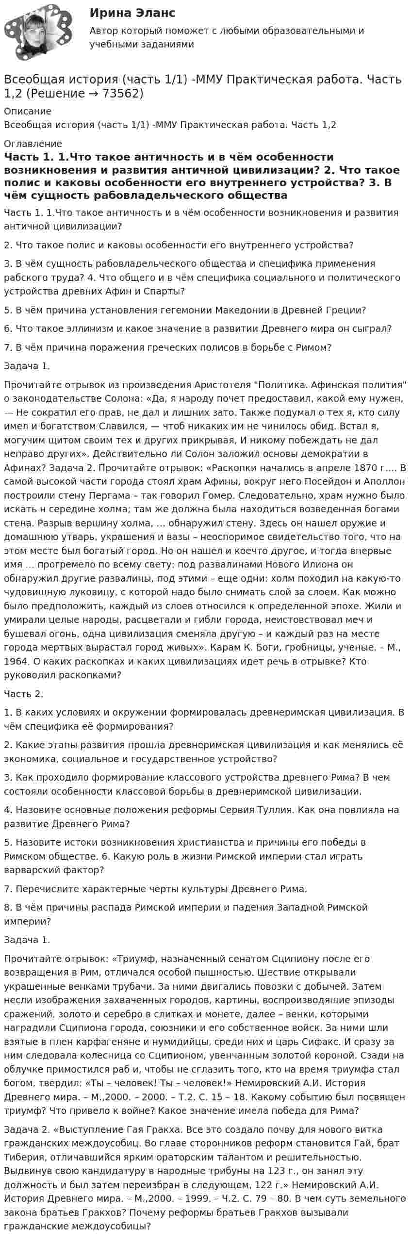      
            Описание
            Всеобщая история (часть 1/1) -ММУ Практическая работа. Часть 1,2 
            Оглавление
            Часть 1. 1.Что такое античность и в чём особенности возникновения и развития античной цивилизации? 2. Что такое полис и каковы особенности его внутреннего устройства? 3. В чём сущность рабовладельческого общества и специфика применения рабского труда? 4. Что общего и в чём специфика социального и политического устройства древних Афин и Спарты? 5. В чём причина установления гегемонии Македонии в Древней Греции? 6. Что такое эллинизм и какое значение в развитии Древнего мира он сыграл? 7. В чём причина поражения греческих полисов в борьбе с Римом? Задача 1. Прочитайте отрывок из произведения Аристотеля Политика. Афинская полития о законодательстве Солона: «Да, я народу почет предоставил, какой ему нужен, — Не сократил его прав, не дал и лишних зато. Также подумал о тех я, кто силу имел и богатством Славился, — чтоб никаких им не чинилось обид. Встал я, могучим щитом своим тех и других прикрывая, И никому побеждать не дал неправо других». Действительно ли Солон заложил основы демократии в Афинах? Задача 2. Прочитайте отрывок: «Раскопки начались в апреле 1870 г…. В самой высокой части города стоял храм Афины, вокруг него Посейдон и Аполлон построили стену Пергама – так говорил Гомер. Следовательно, храм нужно было искать н середине холма; там же должна была находиться возведенная богами стена. Разрыв вершину холма, … обнаружил стену. Здесь он нашел оружие и домашнюю утварь, украшения и вазы – неоспоримое свидетельство того, что на этом месте был богатый город. Но он нашел и коечто другое, и тогда впервые имя … прогремело по всему свету: под развалинами Нового Илиона он обнаружил другие развалины, под этими – еще одни: холм походил на какую-то чудовищную луковицу, с которой надо было снимать слой за слоем. Как можно было предположить, каждый из слоев относился к определенной эпохе. Жили и умирали целые народы, расцветали и гибли города, неистовствовал меч и бушевал огонь, одна цивилизация сменяла другую – и каждый раз на месте города мертвых вырастал город живых». Карам К. Боги, гробницы, ученые. – М., 1964. О каких раскопках и каких цивилизациях идет речь в отрывке? Кто руководил раскопками? Часть 2. 1. В каких условиях и окружении формировалась древнеримская цивилизация. В чём специфика её формирования? 2. Какие этапы развития прошла древнеримская цивилизация и как менялись её экономика, социальное и государственное устройство? 3. Как проходило формирование классового устройства древнего Рима? В чем состояли особенности классовой борьбы в древнеримской цивилизации. 4. Назовите основные положения реформы Сервия Туллия. Как она повлияла на развитие Древнего Рима? 5. Назовите истоки возникновения христианства и причины его победы в Римском обществе. 6. Какую роль в жизни Римской империи стал играть варварский фактор? 7. Перечислите характерные черты культуры Древнего Рима. 8. В чём причины распада Римской империи и падения Западной Римской империи? Задача 1. Прочитайте отрывок: «Триумф, назначенный сенатом Сципиону после его возвращения в Рим, отличался особой пышностью. Шествие открывали украшенные венками трубачи. За ними двигались повозки с добычей. Затем несли изображения захваченных городов, картины, воспроизводящие эпизоды сражений, золото и серебро в слитках и монете, далее – венки, которыми наградили Сципиона города, союзники и его собственное войск. За ними шли взятые в плен карфагеняне и нумидийцы, среди них и царь Сифакс. И сразу за ним следовала колесница со Сципионом, увенчанным золотой короной. Сзади на облучке примостился раб и, чтобы не сглазить того, кто на время триумфа стал богом, твердил: «Ты – человек! Ты – человек!» Немировский А.И. История Древнего мира. – М.,2000. – 2000. – Т.2. С. 15 – 18. Какому событию был посвящен триумф? Что привело к войне? Какое значение имела победа для Рима? Задача 2. «Выступление Гая Гракха. Все это создало почву для нового витка гражданских междоусобиц. Во главе сторонников реформ становится Гай, брат Тиберия, отличавшийся ярким ораторским талантом и решительностью. Выдвинув свою кандидатуру в народные трибуны на 123 г., он занял эту должность и был затем переизбран в следующем, 122 г.» Немировский А.И. История Древнего мира. – М.,2000. – 1999. – Ч.2. С. 79 – 80. В чем суть земельного закона братьев Гракхов? Почему реформы братьев Гракхов вызывали гражданские междоусобицы?   
            
            
            ВСЕОБЩАЯ ИСТОРИЯ (ЧАСТЬ 1/1)Всеобщая история (часть 1/1) -ММУ  Практическая работа. Часть 1,2Всеобщее управление качеством (Росдистант)Всеобщие характерные черты современных организацийВсеобщий эквивалент, служащий мерой цен и способный непосредственно и  легко обмениваться на товары и услуги, – это … Все организации исходя из их организационно-правовых форм можно разделить на две группы - на ...Все ответы к тестам по Иностранному языку (английский)Всеобщая история /Международные отношения в начале ХХ в. Первая мировая война.Всеобщая история ММУ 2023г.Всеобщая история ММУ 2023г.Всеобщая история Практическая работа ММУВсеобщая история. Практическое задание. ММУ.Всеобщая история (тест с ответами) 100%Всеобщая история (тест с ответами) 80%