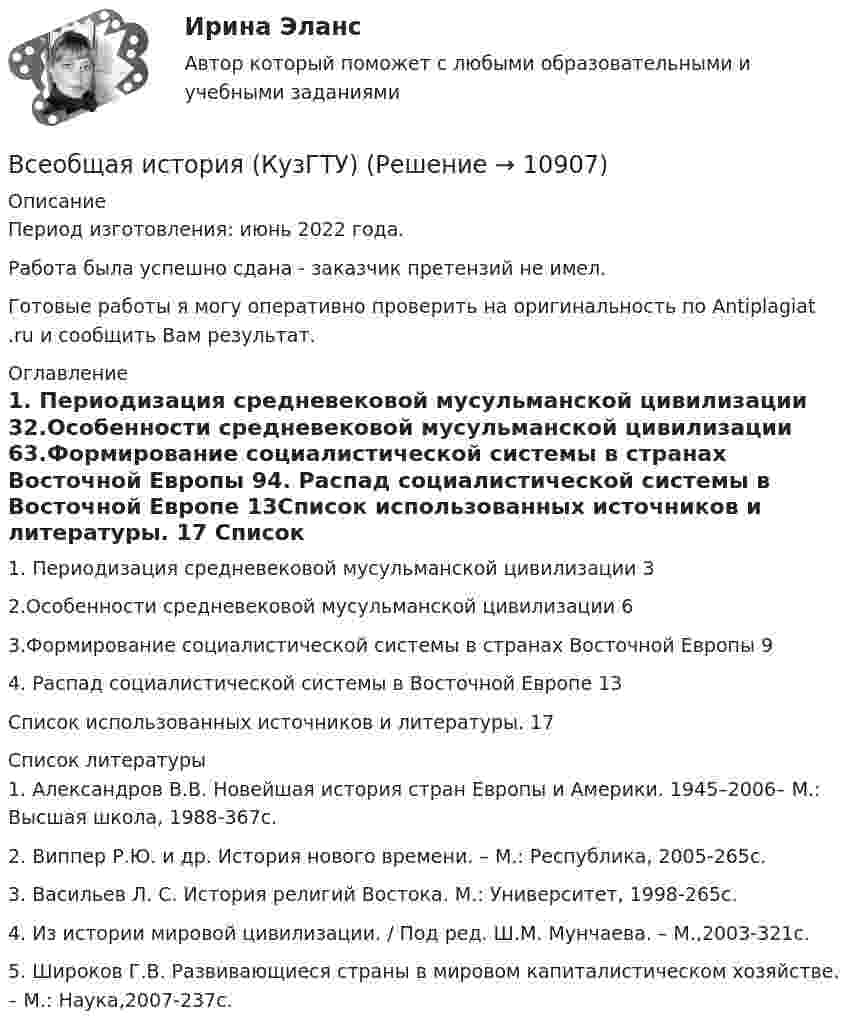      
          Описание
          Период изготовления: июнь 2022 года.Работа была успешно сдана - заказчик претензий не имел.Готовые работы я могу оперативно проверить на оригинальность по Antiplagiat .ru и сообщить Вам результат. 
          Оглавление
          1. Периодизация средневековой мусульманской цивилизации 32.Особенности средневековой мусульманской цивилизации 63.Формирование социалистической системы в странах Восточной Европы 94. Распад социалистической системы в Восточной Европе 13Список использованных источников и литературы. 17 
          Список литературы
          1. Александров В.В. Новейшая история стран Европы и Америки. 1945–2006– М.: Высшая школа, 1988-367с.2. Виппер Р.Ю. и др. История нового времени. – М.: Республика, 2005-265с.3. Васильев Л. С. История религий Востока. М.: Университет, 1998-265с.4. Из истории мировой цивилизации. / Под ред. Ш.М. Мунчаева. – М.,2003-321с.5. Широков Г.В. Развивающиеся страны в мировом капиталистическом хозяйстве. – М.: Наука,2007-237с.
            
            
            Всеобщая история (Задания)Всеобщая история (КузГТУ)Всеобщая история /Международные отношения в начале ХХ в. Первая мировая война.Всеобщая история ММУ 2023г.Всеобщая история ММУ 2023г.Всеобщая история Практическая работа ММУВсеобщая история. Практическое задание. ММУ.Всенародное голосование называется:Все нормативно-правовые акты в Российской Федерации не могут противоречить …В сентябре 2017 года в Омске был проведен набор кандидатов для обучения на юридическом факультете негосударственного университета. Вместо очной формы обучения в университете активно использовалось дистанционное обучение.В сентябре 2018 года общественная организация подала в Министерство юстиции для государственной регистрации пакет документов на создание юридического лица в организационно В сентябре 2020 года ООО «ВашДом» сменила наименование на ООО «НашДом».  	Должностным лицом органа N П.П. Петровым «06» ноября 2020 года вынесено ПостановлениеВсеобщая декларация прав человека была принята в ... году.Всеобщая история
