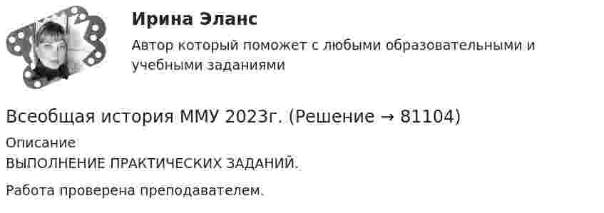      
            Описание
            ВЫПОЛНЕНИЕ ПРАКТИЧЕСКИХ ЗАДАНИЙ.Работа проверена преподавателем.    
            
            
            Всеобщая история ММУ 2023г.Всеобщая история ММУ 2023г.Всеобщая история Практическая работа ММУВсеобщая история. Практическое задание. ММУ.Всеобщая история (тест с ответами) 100%Всеобщая история (тест с ответами) 80%Всеобщая история (тест с ответами) 83,33%В сентябре 2018 года общественная организация подала в Министерство юстиции для государственной регистрации пакет документов на создание юридического лица в организационно В сентябре 2020 года ООО «ВашДом» сменила наименование на ООО «НашДом».  	Должностным лицом органа N П.П. Петровым «06» ноября 2020 года вынесено ПостановлениеВсеобщая декларация прав человека была принята в ... году.Всеобщая историяВСЕОБЩАЯ ИСТОРИЯ Анализ Фултонской речи У. ЧерчилляВсеобщая история (Задания)Всеобщая история (КузГТУ)