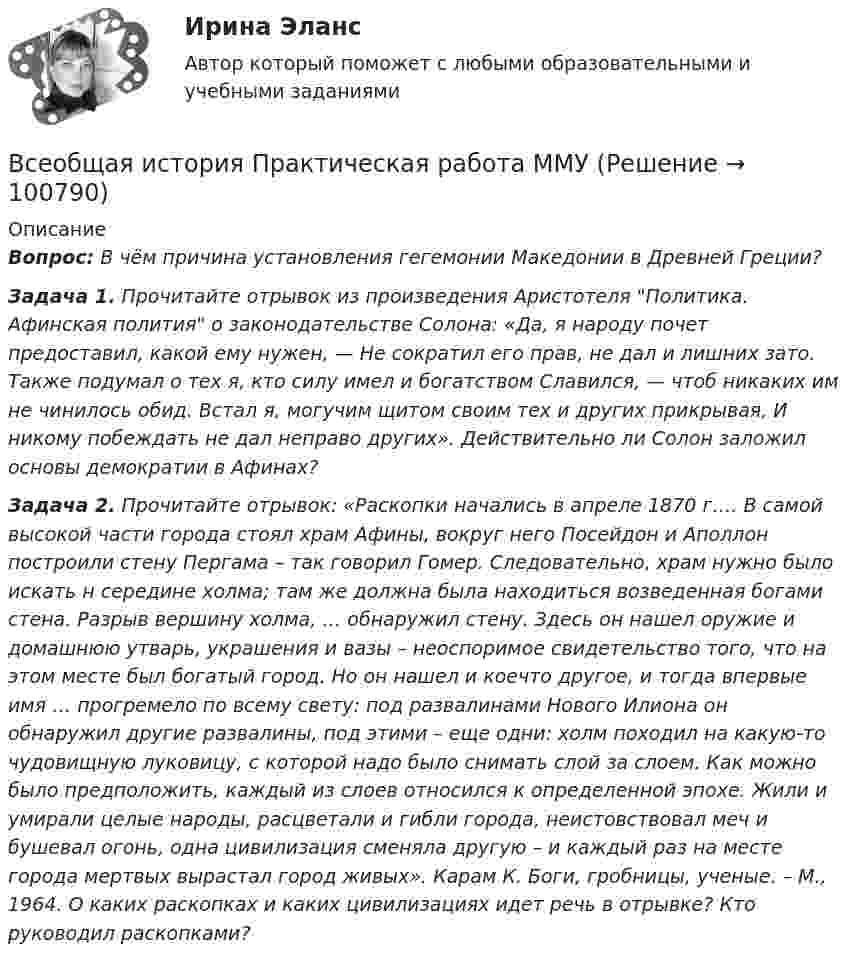     
            Описание
            Вопрос: В чём причина установления гегемонии Македонии в Древней Греции?Задача 1. Прочитайте отрывок из произведения Аристотеля Политика. Афинская полития о законодательстве Солона: «Да, я народу почет предоставил, какой ему нужен, — Не сократил его прав, не дал и лишних зато. Также подумал о тех я, кто силу имел и богатством Славился, — чтоб никаких им не чинилось обид. Встал я, могучим щитом своим тех и других прикрывая, И никому побеждать не дал неправо других». Действительно ли Солон заложил основы демократии в Афинах?Задача 2. Прочитайте отрывок: «Раскопки начались в апреле 1870 г…. В самой высокой части города стоял храм Афины, вокруг него Посейдон и Аполлон построили стену Пергама – так говорил Гомер. Следовательно, храм нужно было искать н середине холма; там же должна была находиться возведенная богами стена. Разрыв вершину холма, … обнаружил стену. Здесь он нашел оружие и домашнюю утварь, украшения и вазы – неоспоримое свидетельство того, что на этом месте был богатый город. Но он нашел и коечто другое, и тогда впервые имя … прогремело по всему свету: под развалинами Нового Илиона он обнаружил другие развалины, под этими – еще одни: холм походил на какую-то чудовищную луковицу, с которой надо было снимать слой за слоем. Как можно было предположить, каждый из слоев относился к определенной эпохе. Жили и умирали целые народы, расцветали и гибли города, неистовствовал меч и бушевал огонь, одна цивилизация сменяла другую – и каждый раз на месте города мертвых вырастал город живых». Карам К. Боги, гробницы, ученые. – М., 1964. О каких раскопках и каких цивилизациях идет речь в отрывке? Кто руководил раскопками?   
            
            
            Всеобщая история ММУ 2023г.Всеобщая история Практическая работа ММУВсеобщая история. Практическое задание. ММУ.Всеобщая история (тест с ответами) 100%Всеобщая история (тест с ответами) 80%Всеобщая история (тест с ответами) 83,33%ВСЕОБЩАЯ ИСТОРИЯ (ЧАСТЬ 1/1)В сентябре 2020 года ООО «ВашДом» сменила наименование на ООО «НашДом».  	Должностным лицом органа N П.П. Петровым «06» ноября 2020 года вынесено ПостановлениеВсеобщая декларация прав человека была принята в ... году.Всеобщая историяВСЕОБЩАЯ ИСТОРИЯ Анализ Фултонской речи У. ЧерчилляВсеобщая история (Задания)Всеобщая история (КузГТУ)Всеобщая история /Международные отношения в начале ХХ в. Первая мировая война.