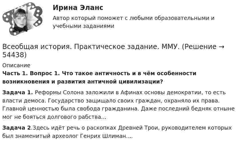      
            Описание
            Часть 1. Вопрос 1. Что такое античность и в чём особенности возникновения и развития античной цивилизации?Задача 1. Реформы Солона заложили в Афинах основы демократии, то есть власти демоса. Государство защищало своих граждан, охраняло их права. Главной ценностью была свобода гражданина. Даже последний бедняк отныне мог не бояться долгового рабства...Задача 2.Здесь идёт речь о раскопках Древней Трои, руководителем которых был знаменитый археолог Генрих Шлиман....  
            
            
            Всеобщая история Практическая работа ММУВсеобщая история. Практическое задание. ММУ.Всеобщая история (тест с ответами) 100%Всеобщая история (тест с ответами) 80%Всеобщая история (тест с ответами) 83,33%ВСЕОБЩАЯ ИСТОРИЯ (ЧАСТЬ 1/1)Всеобщая история (часть 1/1) -ММУ  Практическая работа. Часть 1,2Всеобщая декларация прав человека была принята в ... году.Всеобщая историяВСЕОБЩАЯ ИСТОРИЯ Анализ Фултонской речи У. ЧерчилляВсеобщая история (Задания)Всеобщая история (КузГТУ)Всеобщая история /Международные отношения в начале ХХ в. Первая мировая война.Всеобщая история ММУ 2023г.
