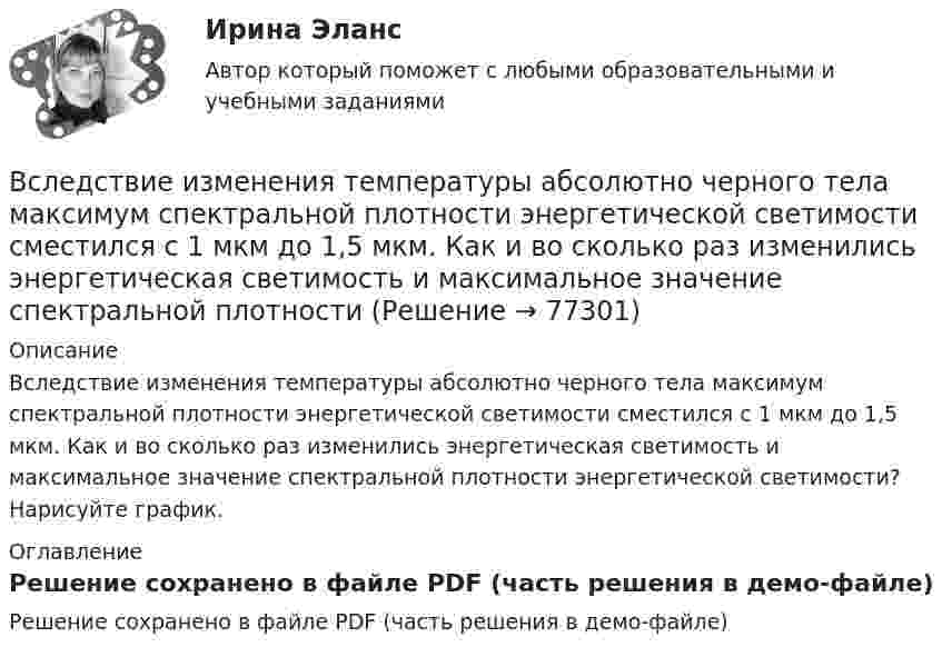     
            Описание
            Вследствие изменения температуры абсолютно черного тела максимум спектральной плотности энергетической светимости сместился с 1 мкм до 1,5 мкм. Как и во сколько раз изменились энергетическая светимость и максимальное значение спектральной плотности энергетической светимости? Нарисуйте график. 
            Оглавление
            Решение сохранено в файле PDF (часть решения в демо-файле)  
            
            
            Вследствие изменения температуры абсолютно черного тела максимум спектральной плотности излучения сместился с m1 =2,4 мкм на m2=0,8 мкм. Как и во сколько раз изменилась энергетическая светимость Re и максимальная спектральная плотность излучательнойВследствие изменения температуры абсолютно черного тела максимум спектральной плотности энергетической светимости сместился с 1 мкм до 1,5 мкм. Как и во сколько раз изменились энергетическая светимость и максимальное значение спектральной плотностиВ словах knee, knife, knell, knead, kneel … В случае возникновения конфликта интересов государственный гражданский служащий обязан не позднее, чем на следующий день после возникновения конфликта интересов в письменной форме сообщить об этом представителюВ случае возникновения противоречия между положениями Трудового кодекса РФ и Федерального закона № 25-ФЗ «О муниципальной службе в Российской Федерации»:...В случае выявления недостач документирование итогов инвентаризации позволяет …В случае если в банковском секторе экономики наступил период роста и возрос спрос на банковские услуги, можно ожидать, что на рынке труда в данной отрасли …В системе, изображённой на рис., даны массы m1 и m2. Какой величины должна быть масса m3, чтобы груз массы m1 был неподвижен?В систему дополнительного охлаждения двигателя пожарного автомобиля поступает вода, температура которой 80 °C. Температура воды на выходе из системы дополнительного охлаждения 30 °C. В систему национальных счетов (СНС) входят такие счета, как «…» (укажите 4 варианта ответа)В ситуации, когда агент взвешивает в уме, сколько денег нужно иметь, чтобы купить товар, то деньги выступают в функции …  Тип ответа: Текcтовый ответ В складском помещении торгово-закупочной базы в 9 ч вечера лопнула труба с холодной водой. в это время на работе были директор, 3 бухгалтера, работавшие над годовым отчетом, 2 охранника. распоряжением директора все они были направлены в складскоеВ скрещенные под прямым углом однородные магнитное (H = 1 МА/м) и электрическое (E = 50 кВ/м) поля влетел ион. При какой скорости V иона (по модулю и направлению) он будет двигаться в скрещенных полях прямолинейно?В скрещенные под прямым углом однородные магнитное (H = 1 МА/м) и электрическое (Е = 50 кВ/м) поля влетел ион. При какой скорости v иона (по модулю и направлению) он будет двигаться в скрещенных полях прямолинейно?