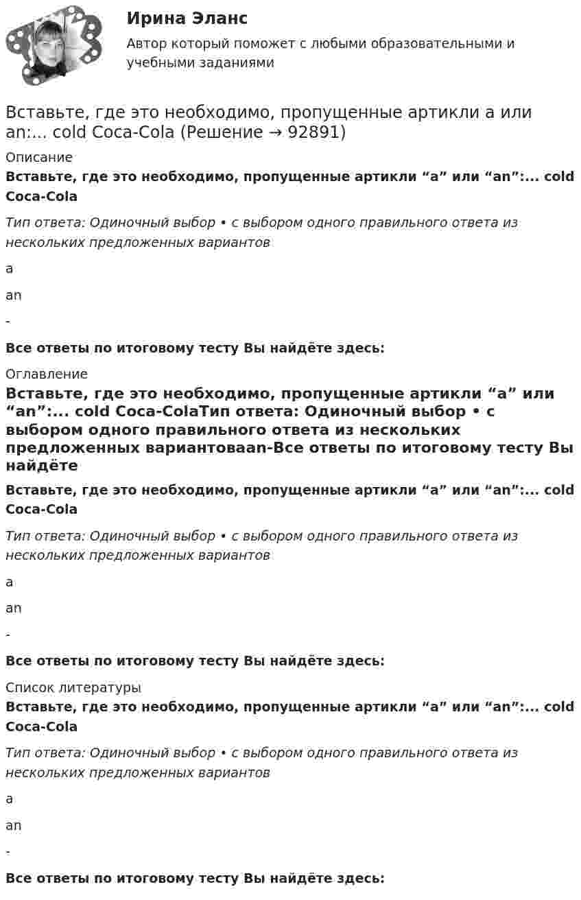      
            Описание
            Вставьте, где это необходимо, пропущенные артикли “а” или “an”:... cold Coca-ColaТип ответа: Одиночный выбор • с выбором одного правильного ответа из нескольких предложенных вариантовааn-Все ответы по итоговому тесту Вы найдёте здесь:  
            Оглавление
            Вставьте, где это необходимо, пропущенные артикли “а” или “an”:... cold Coca-ColaТип ответа: Одиночный выбор • с выбором одного правильного ответа из нескольких предложенных вариантовааn-Все ответы по итоговому тесту Вы найдёте здесь:  
            Список литературы
            Вставьте, где это необходимо, пропущенные артикли “а” или “an”:... cold Coca-ColaТип ответа: Одиночный выбор • с выбором одного правильного ответа из нескольких предложенных вариантовааn-Все ответы по итоговому тесту Вы найдёте здесь:  
            
            
            Вставьте, где это необходимо, пропущенные артикли а или an:... cold Coca-ColaВставьте, где это необходимо, пропущенные артикли а или an:... cold Coca-ColaВставьте, где это необходимо, пропущенные артикли а или an:... empty cupВставьте, где это необходимо, пропущенные артикли а или an:... empty cupВставьте, где это необходимо, пропущенные артикли а или an:... football match is veryВставьте, где это необходимо, пропущенные артикли а или an:... full lifeВставьте, где это необходимо, пропущенные артикли а или an:... full lifeВ срок, не превышающий девяноста дней со дня поступления предложения о реализации проекта, публичный партнер обязан рассмотреть его и принять решение о направлении предложения в уполномоченный орган в целях оценки его … и В ст. 1 Конституции РФ российское государство характеризуется как … (укажите 4 варианта ответа)Вставить пропущенные слова Вставьте, где это необходимо, пропущенные артикли  а или  an: … apple Вставьте, где это необходимо, пропущенные артикли а или an:... appleВставьте, где это необходимо, пропущенные артикли а или an:... apple   а   аn   -Вставьте, где это необходимо, пропущенные артикли а или an:... bad сору