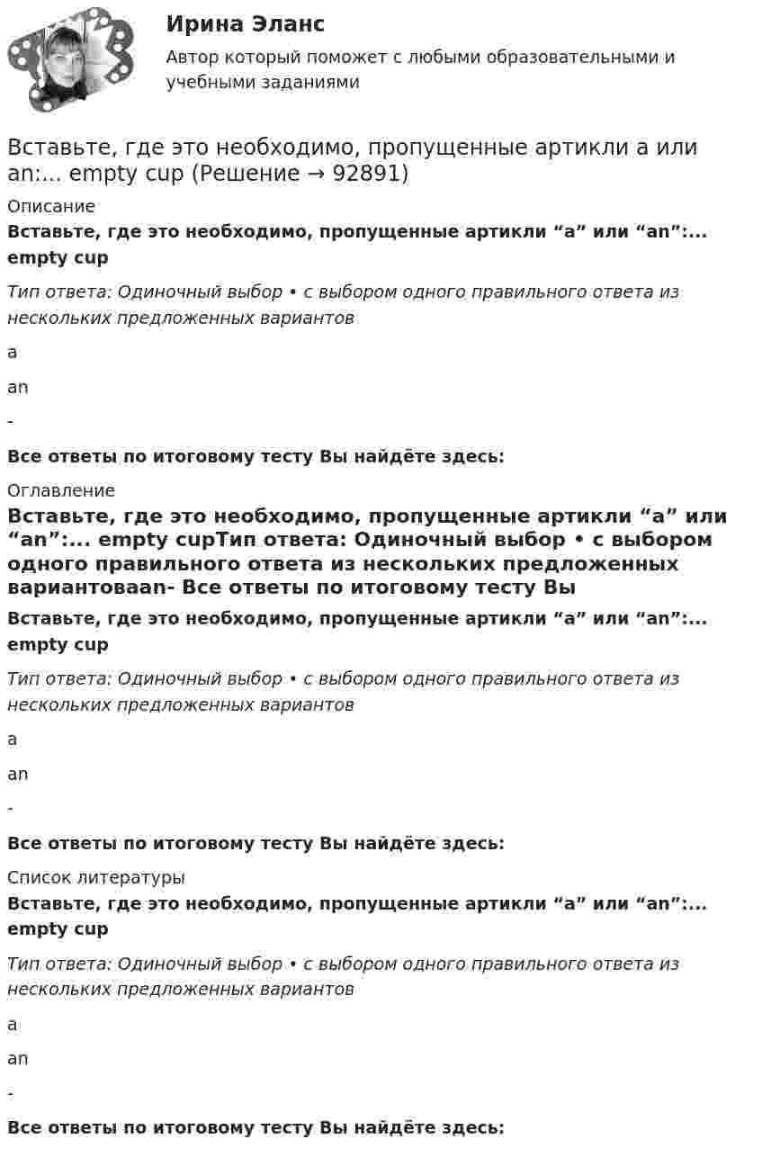      
            Описание
            Вставьте, где это необходимо, пропущенные артикли “а” или “an”:... empty cupТип ответа: Одиночный выбор • с выбором одного правильного ответа из нескольких предложенных вариантовааn- Все ответы по итоговому тесту Вы найдёте здесь:  
            Оглавление
            Вставьте, где это необходимо, пропущенные артикли “а” или “an”:... empty cupТип ответа: Одиночный выбор • с выбором одного правильного ответа из нескольких предложенных вариантовааn- Все ответы по итоговому тесту Вы найдёте здесь:  
            Список литературы
            Вставьте, где это необходимо, пропущенные артикли “а” или “an”:... empty cupТип ответа: Одиночный выбор • с выбором одного правильного ответа из нескольких предложенных вариантовааn- Все ответы по итоговому тесту Вы найдёте здесь:  
            
            
            Вставьте, где это необходимо, пропущенные артикли а или an:... cold Coca-ColaВставьте, где это необходимо, пропущенные артикли а или an:... empty cupВставьте, где это необходимо, пропущенные артикли а или an:... empty cupВставьте, где это необходимо, пропущенные артикли а или an:... football match is veryВставьте, где это необходимо, пропущенные артикли а или an:... full lifeВставьте, где это необходимо, пропущенные артикли а или an:... full lifeВставьте, где это необходимо, пропущенные артикли а или an:... good friendВ ст. 1 Конституции РФ российское государство характеризуется как … (укажите 4 варианта ответа)Вставить пропущенные слова Вставьте, где это необходимо, пропущенные артикли  а или  an: … apple Вставьте, где это необходимо, пропущенные артикли а или an:... appleВставьте, где это необходимо, пропущенные артикли а или an:... apple   а   аn   -Вставьте, где это необходимо, пропущенные артикли а или an:... bad соруВставьте, где это необходимо, пропущенные артикли а или an:... bad сору    а   аn   -