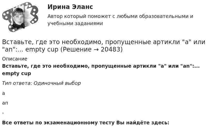      
          Описание
          Вставьте, где это необходимо, пропущенные артикли а или аn:... empty cupТип ответа: Одиночный выборааn-Все ответы по экзаменационному тесту Вы найдёте здесь:   
            
            
            Вставьте, где это необходимо, пропущенные артикли а или an:... thin notebookВставьте, где это необходимо, пропущенные артикли а или аn:... empty cupВставьте, где это необходимо, пропущенные артикли а или аn:... good friendВставьте, где это необходимо, пропущенные артикли а или аn:... hot coffeeВставьте, где это необходимо, пропущенные артикли а или аn:... new lampВставьте, где это необходимо, пропущенные артикли а или аn:... thin notebookВставьте недостающее слово в диалог ниже:    Вставьте, где это необходимо, пропущенные артикли а или an:... hot coffeeВставьте, где это необходимо, пропущенные артикли а или an:... hot coffeeВставьте, где это необходимо, пропущенные артикли а или an:... new lampВставьте, где это необходимо, пропущенные артикли а или an:... new lampВставьте, где это необходимо, пропущенные артикли а или an:... old filmВставьте, где это необходимо, пропущенные артикли а или an:... old filmВставьте, где это необходимо, пропущенные артикли а или an:... people from Japan are nice and polite