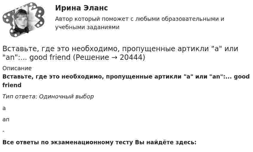      
          Описание
          Вставьте, где это необходимо, пропущенные артикли а или аn:... good friendТип ответа: Одиночный выборааn-Все ответы по экзаменационному тесту Вы найдёте здесь:   
            
            
            Вставьте, где это необходимо, пропущенные артикли а или аn:... empty cupВставьте, где это необходимо, пропущенные артикли а или аn:... good friendВставьте, где это необходимо, пропущенные артикли а или аn:... hot coffeeВставьте, где это необходимо, пропущенные артикли а или аn:... new lampВставьте, где это необходимо, пропущенные артикли а или аn:... thin notebookВставьте недостающее слово в диалог ниже:    Вставьте недостающее слово в предложение ниже: Hi, Sam. How ... you?Вставьте, где это необходимо, пропущенные артикли а или an:... hot coffeeВставьте, где это необходимо, пропущенные артикли а или an:... new lampВставьте, где это необходимо, пропущенные артикли а или an:... new lampВставьте, где это необходимо, пропущенные артикли а или an:... old filmВставьте, где это необходимо, пропущенные артикли а или an:... old filmВставьте, где это необходимо, пропущенные артикли а или an:... people from Japan are nice and politeВставьте, где это необходимо, пропущенные артикли а или an:... thin notebook