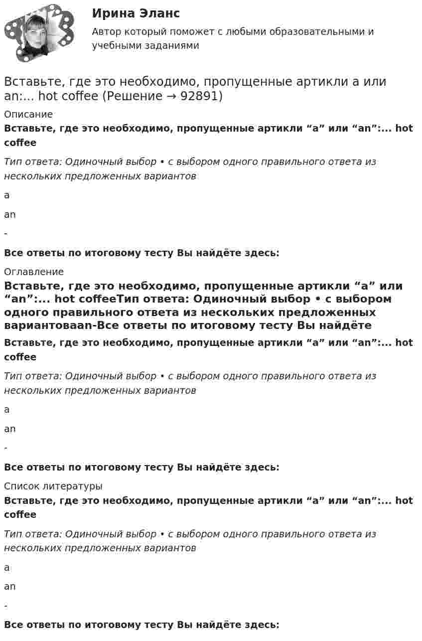      
            Описание
            Вставьте, где это необходимо, пропущенные артикли “а” или “an”:... hot coffeeТип ответа: Одиночный выбор • с выбором одного правильного ответа из нескольких предложенных вариантовааn-Все ответы по итоговому тесту Вы найдёте здесь:  
            Оглавление
            Вставьте, где это необходимо, пропущенные артикли “а” или “an”:... hot coffeeТип ответа: Одиночный выбор • с выбором одного правильного ответа из нескольких предложенных вариантовааn-Все ответы по итоговому тесту Вы найдёте здесь:  
            Список литературы
            Вставьте, где это необходимо, пропущенные артикли “а” или “an”:... hot coffeeТип ответа: Одиночный выбор • с выбором одного правильного ответа из нескольких предложенных вариантовааn-Все ответы по итоговому тесту Вы найдёте здесь:  
            
            
            Вставьте, где это необходимо, пропущенные артикли а или an:... good friendВставьте, где это необходимо, пропущенные артикли а или an:... hot coffeeВставьте, где это необходимо, пропущенные артикли а или an:... hot coffeeВставьте, где это необходимо, пропущенные артикли а или an:... new lampВставьте, где это необходимо, пропущенные артикли а или an:... new lampВставьте, где это необходимо, пропущенные артикли а или an:... old filmВставьте, где это необходимо, пропущенные артикли а или an:... old filmВставьте, где это необходимо, пропущенные артикли а или an:... cold Coca-ColaВставьте, где это необходимо, пропущенные артикли а или an:... cold Coca-ColaВставьте, где это необходимо, пропущенные артикли а или an:... empty cupВставьте, где это необходимо, пропущенные артикли а или an:... empty cupВставьте, где это необходимо, пропущенные артикли а или an:... football match is veryВставьте, где это необходимо, пропущенные артикли а или an:... full lifeВставьте, где это необходимо, пропущенные артикли а или an:... full life