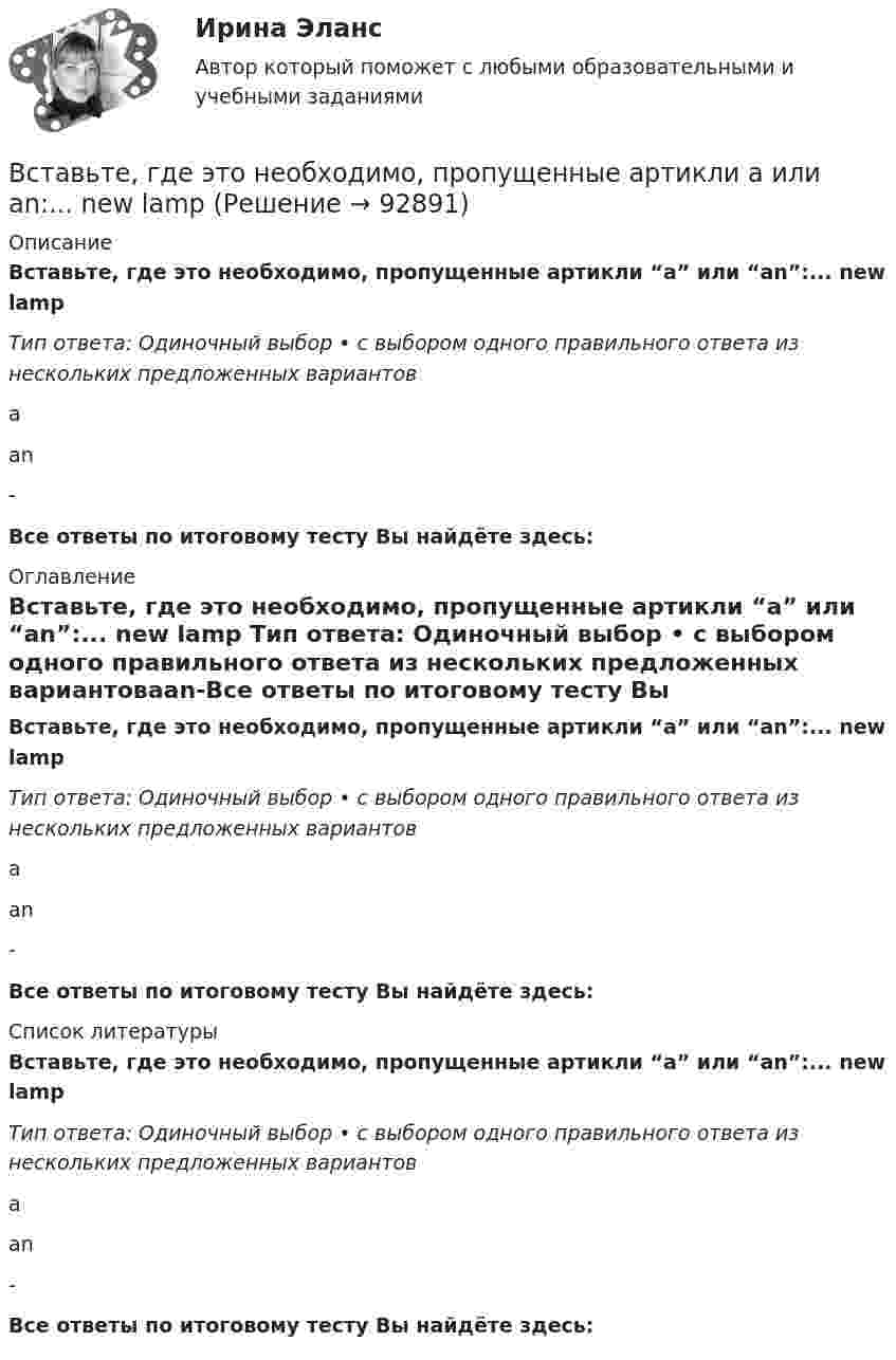      
            Описание
            Вставьте, где это необходимо, пропущенные артикли “а” или “an”:... new lamp Тип ответа: Одиночный выбор • с выбором одного правильного ответа из нескольких предложенных вариантовааn-Все ответы по итоговому тесту Вы найдёте здесь:  
            Оглавление
            Вставьте, где это необходимо, пропущенные артикли “а” или “an”:... new lamp Тип ответа: Одиночный выбор • с выбором одного правильного ответа из нескольких предложенных вариантовааn-Все ответы по итоговому тесту Вы найдёте здесь:  
            Список литературы
            Вставьте, где это необходимо, пропущенные артикли “а” или “an”:... new lamp Тип ответа: Одиночный выбор • с выбором одного правильного ответа из нескольких предложенных вариантовааn-Все ответы по итоговому тесту Вы найдёте здесь:  
            
            
            Вставьте, где это необходимо, пропущенные артикли а или an:... hot coffeeВставьте, где это необходимо, пропущенные артикли а или an:... new lampВставьте, где это необходимо, пропущенные артикли а или an:... new lampВставьте, где это необходимо, пропущенные артикли а или an:... old filmВставьте, где это необходимо, пропущенные артикли а или an:... old filmВставьте, где это необходимо, пропущенные артикли а или an:... people from Japan are nice and politeВставьте, где это необходимо, пропущенные артикли а или an:... thin notebookВставьте, где это необходимо, пропущенные артикли а или an:... empty cupВставьте, где это необходимо, пропущенные артикли а или an:... empty cupВставьте, где это необходимо, пропущенные артикли а или an:... football match is veryВставьте, где это необходимо, пропущенные артикли а или an:... full lifeВставьте, где это необходимо, пропущенные артикли а или an:... full lifeВставьте, где это необходимо, пропущенные артикли а или an:... good friendВставьте, где это необходимо, пропущенные артикли а или an:... good friend