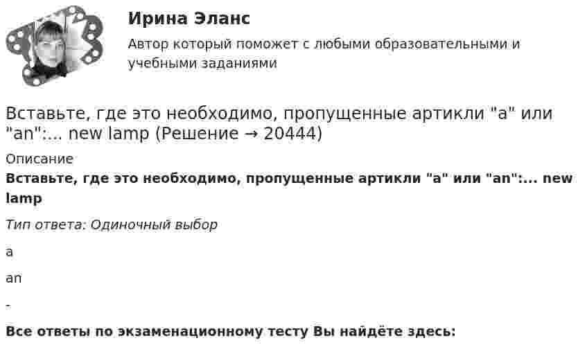      
          Описание
          Вставьте, где это необходимо, пропущенные артикли а или аn:... new lampТип ответа: Одиночный выборааn-Все ответы по экзаменационному тесту Вы найдёте здесь:   
            
            
            Вставьте, где это необходимо, пропущенные артикли а или аn:... hot coffeeВставьте, где это необходимо, пропущенные артикли а или аn:... new lampВставьте, где это необходимо, пропущенные артикли а или аn:... thin notebookВставьте недостающее слово в диалог ниже:    Вставьте недостающее слово в предложение ниже: Hi, Sam. How ... you?Вставьте недостающее слово в предложение ниже: I ... very well, thanks.Вставьте недостающее слово в предложение ниже: I ... very well, thanks.   Is   are   amВставьте, где это необходимо, пропущенные артикли а или an:... new lampВставьте, где это необходимо, пропущенные артикли а или an:... old filmВставьте, где это необходимо, пропущенные артикли а или an:... old filmВставьте, где это необходимо, пропущенные артикли а или an:... people from Japan are nice and politeВставьте, где это необходимо, пропущенные артикли а или an:... thin notebookВставьте, где это необходимо, пропущенные артикли а или an:... thin notebookВставьте, где это необходимо, пропущенные артикли а или аn:... empty cup
