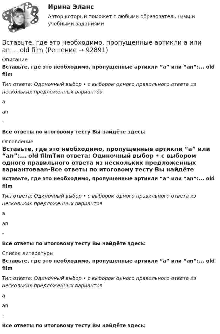     
            Описание
            Вставьте, где это необходимо, пропущенные артикли “а” или “an”:... old filmТип ответа: Одиночный выбор • с выбором одного правильного ответа из нескольких предложенных вариантовааn-Все ответы по итоговому тесту Вы найдёте здесь:  
            Оглавление
            Вставьте, где это необходимо, пропущенные артикли “а” или “an”:... old filmТип ответа: Одиночный выбор • с выбором одного правильного ответа из нескольких предложенных вариантовааn-Все ответы по итоговому тесту Вы найдёте здесь:  
            Список литературы
            Вставьте, где это необходимо, пропущенные артикли “а” или “an”:... old filmТип ответа: Одиночный выбор • с выбором одного правильного ответа из нескольких предложенных вариантовааn-Все ответы по итоговому тесту Вы найдёте здесь:  
            
            
            Вставьте, где это необходимо, пропущенные артикли а или an:... new lampВставьте, где это необходимо, пропущенные артикли а или an:... old filmВставьте, где это необходимо, пропущенные артикли а или an:... old filmВставьте, где это необходимо, пропущенные артикли а или an:... people from Japan are nice and politeВставьте, где это необходимо, пропущенные артикли а или an:... thin notebookВставьте, где это необходимо, пропущенные артикли а или an:... thin notebookВставьте, где это необходимо, пропущенные артикли а или аn:... empty cupВставьте, где это необходимо, пропущенные артикли а или an:... football match is veryВставьте, где это необходимо, пропущенные артикли а или an:... full lifeВставьте, где это необходимо, пропущенные артикли а или an:... full lifeВставьте, где это необходимо, пропущенные артикли а или an:... good friendВставьте, где это необходимо, пропущенные артикли а или an:... good friendВставьте, где это необходимо, пропущенные артикли а или an:... hot coffeeВставьте, где это необходимо, пропущенные артикли а или an:... hot coffee