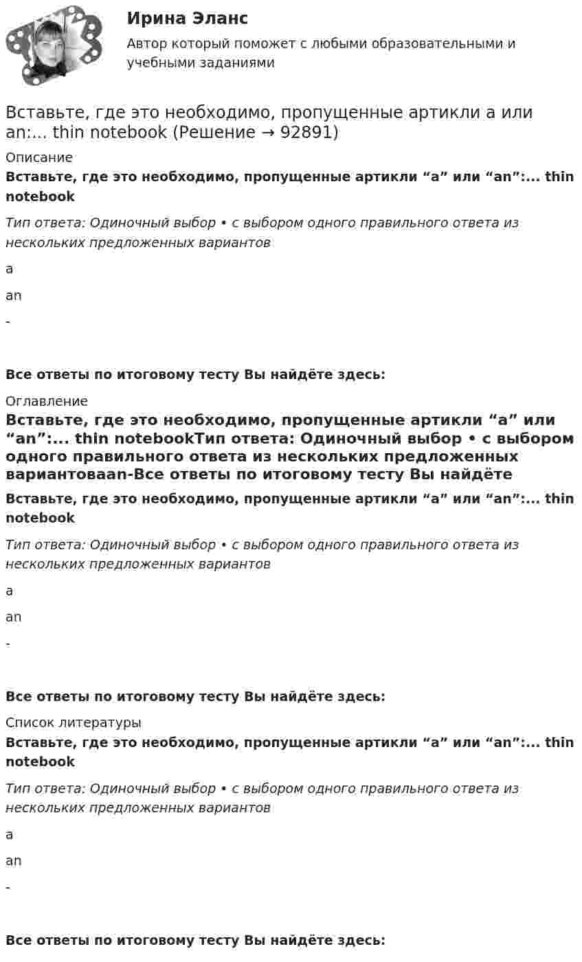      
            Описание
            Вставьте, где это необходимо, пропущенные артикли “а” или “an”:... thin notebookТип ответа: Одиночный выбор • с выбором одного правильного ответа из нескольких предложенных вариантовааn-Все ответы по итоговому тесту Вы найдёте здесь:  
            Оглавление
            Вставьте, где это необходимо, пропущенные артикли “а” или “an”:... thin notebookТип ответа: Одиночный выбор • с выбором одного правильного ответа из нескольких предложенных вариантовааn-Все ответы по итоговому тесту Вы найдёте здесь:  
            Список литературы
            Вставьте, где это необходимо, пропущенные артикли “а” или “an”:... thin notebookТип ответа: Одиночный выбор • с выбором одного правильного ответа из нескольких предложенных вариантовааn-Все ответы по итоговому тесту Вы найдёте здесь:  
            
            
            Вставьте, где это необходимо, пропущенные артикли а или an:... people from Japan are nice and politeВставьте, где это необходимо, пропущенные артикли а или an:... thin notebookВставьте, где это необходимо, пропущенные артикли а или an:... thin notebookВставьте, где это необходимо, пропущенные артикли а или аn:... empty cupВставьте, где это необходимо, пропущенные артикли а или аn:... good friendВставьте, где это необходимо, пропущенные артикли а или аn:... hot coffeeВставьте, где это необходимо, пропущенные артикли а или аn:... new lampВставьте, где это необходимо, пропущенные артикли а или an:... good friendВставьте, где это необходимо, пропущенные артикли а или an:... good friendВставьте, где это необходимо, пропущенные артикли а или an:... hot coffeeВставьте, где это необходимо, пропущенные артикли а или an:... hot coffeeВставьте, где это необходимо, пропущенные артикли а или an:... new lampВставьте, где это необходимо, пропущенные артикли а или an:... new lampВставьте, где это необходимо, пропущенные артикли а или an:... old film