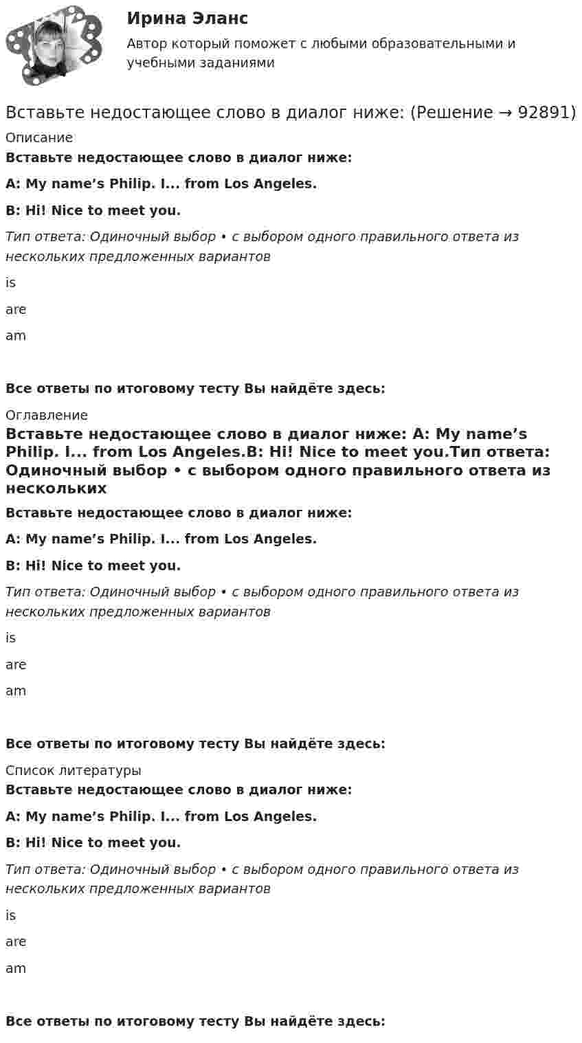      
            Описание
            Вставьте недостающее слово в диалог ниже:  А: Му name’s Philip. I... from Los Angeles.B: Hi! Nice to meet you.Тип ответа: Одиночный выбор • с выбором одного правильного ответа из нескольких предложенных вариантовisareamВсе ответы по итоговому тесту Вы найдёте здесь:  
            Оглавление
            Вставьте недостающее слово в диалог ниже:  А: Му name’s Philip. I... from Los Angeles.B: Hi! Nice to meet you.Тип ответа: Одиночный выбор • с выбором одного правильного ответа из нескольких предложенных вариантовisareamВсе ответы по итоговому тесту Вы найдёте здесь:  
            Список литературы
            Вставьте недостающее слово в диалог ниже:  А: Му name’s Philip. I... from Los Angeles.B: Hi! Nice to meet you.Тип ответа: Одиночный выбор • с выбором одного правильного ответа из нескольких предложенных вариантовisareamВсе ответы по итоговому тесту Вы найдёте здесь:  
            
            
            Вставьте, где это необходимо, пропущенные артикли а или аn:... thin notebookВставьте недостающее слово в диалог ниже:    Вставьте недостающее слово в предложение ниже: Hi, Sam. How ... you?Вставьте недостающее слово в предложение ниже: I ... very well, thanks.Вставьте недостающее слово в предложение ниже: I ... very well, thanks.   Is   are   amВставьте недостающее слово в предложение ниже: Olga. I ... from Russia.Вставьте недостающее слово в предложение ниже:What... your name? Вставьте, где это необходимо, пропущенные артикли а или an:... old filmВставьте, где это необходимо, пропущенные артикли а или an:... people from Japan are nice and politeВставьте, где это необходимо, пропущенные артикли а или an:... thin notebookВставьте, где это необходимо, пропущенные артикли а или an:... thin notebookВставьте, где это необходимо, пропущенные артикли а или аn:... empty cupВставьте, где это необходимо, пропущенные артикли а или аn:... good friendВставьте, где это необходимо, пропущенные артикли а или аn:... hot coffee