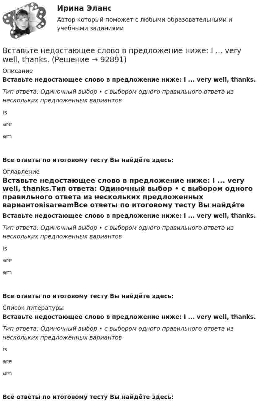      
            Описание
            Вставьте недостающее слово в предложение ниже: I ... very well, thanks.Тип ответа: Одиночный выбор • с выбором одного правильного ответа из нескольких предложенных вариантовisareamВсе ответы по итоговому тесту Вы найдёте здесь:  
            Оглавление
            Вставьте недостающее слово в предложение ниже: I ... very well, thanks.Тип ответа: Одиночный выбор • с выбором одного правильного ответа из нескольких предложенных вариантовisareamВсе ответы по итоговому тесту Вы найдёте здесь:  
            Список литературы
            Вставьте недостающее слово в предложение ниже: I ... very well, thanks.Тип ответа: Одиночный выбор • с выбором одного правильного ответа из нескольких предложенных вариантовisareamВсе ответы по итоговому тесту Вы найдёте здесь:  
            
            
            Вставьте недостающее слово в предложение ниже: Hi, Sam. How ... you?Вставьте недостающее слово в предложение ниже: I ... very well, thanks.Вставьте недостающее слово в предложение ниже: I ... very well, thanks.   Is   are   amВставьте недостающее слово в предложение ниже: Olga. I ... from Russia.Вставьте недостающее слово в предложение ниже:What... your name? Вставьте недостающее слово в предложение ниже: What... your name?   Is    are   amВставьте недостающее слово в предложение ниже: Не ... from New York.Вставьте, где это необходимо, пропущенные артикли а или an:... thin notebookВставьте, где это необходимо, пропущенные артикли а или an:... thin notebookВставьте, где это необходимо, пропущенные артикли а или аn:... empty cupВставьте, где это необходимо, пропущенные артикли а или аn:... good friendВставьте, где это необходимо, пропущенные артикли а или аn:... hot coffeeВставьте, где это необходимо, пропущенные артикли а или аn:... new lampВставьте, где это необходимо, пропущенные артикли а или аn:... thin notebook