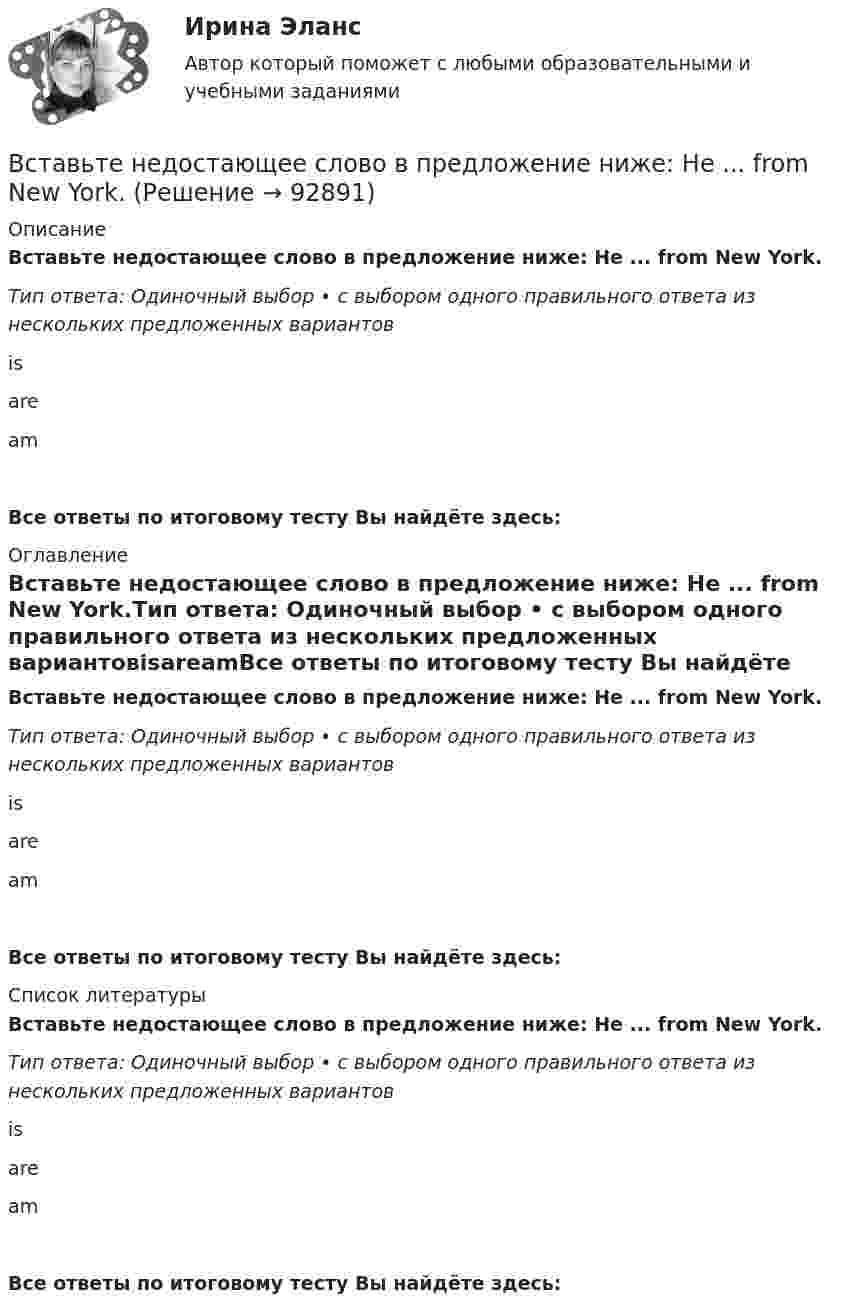      
            Описание
            Вставьте недостающее слово в предложение ниже: Не ... from New York.Тип ответа: Одиночный выбор • с выбором одного правильного ответа из нескольких предложенных вариантовisareamВсе ответы по итоговому тесту Вы найдёте здесь:  
            Оглавление
            Вставьте недостающее слово в предложение ниже: Не ... from New York.Тип ответа: Одиночный выбор • с выбором одного правильного ответа из нескольких предложенных вариантовisareamВсе ответы по итоговому тесту Вы найдёте здесь:  
            Список литературы
            Вставьте недостающее слово в предложение ниже: Не ... from New York.Тип ответа: Одиночный выбор • с выбором одного правильного ответа из нескольких предложенных вариантовisareamВсе ответы по итоговому тесту Вы найдёте здесь:  
            
            
            Вставьте недостающее слово в предложение ниже: Не ... from New York.Вставьте недостающее слово в предложение ниже: Не ... from New York.Вставьте недостающее слово в предложение ниже: Оlgа. I ... from Russia.Вставьте недостающее слово в предложение ниже: Оlgа. I ... from Russia.   Is   are   amВставьте недостающее слово в предложение ниже: Тhis ... Sam.Вставьте недостающее слово в предложение ниже: Тhis ... Sam.  Is   are   amВставьте недостающие слова в предложения ниже: Are you American, Kim? Yes, I .... I ... from New YorkВставьте, где это необходимо, пропущенные артикли а или аn:... thin notebookВставьте недостающее слово в диалог ниже:    Вставьте недостающее слово в предложение ниже: Hi, Sam. How ... you?Вставьте недостающее слово в предложение ниже: I ... very well, thanks.Вставьте недостающее слово в предложение ниже: I ... very well, thanks.   Is   are   amВставьте недостающее слово в предложение ниже: Olga. I ... from Russia.Вставьте недостающее слово в предложение ниже:What... your name? 