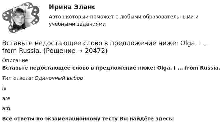      
          Описание
          Вставьте недостающее слово в предложение ниже: Olga. I ... from Russia.Тип ответа: Одиночный выборisareamВсе ответы по экзаменационному тесту Вы найдёте здесь:   
            
            
            Вставьте недостающее слово в предложение ниже: I ... very well, thanks.   Is   are   amВставьте недостающее слово в предложение ниже: Olga. I ... from Russia.Вставьте недостающее слово в предложение ниже:What... your name? Вставьте недостающее слово в предложение ниже: What... your name?   Is    are   amВставьте недостающее слово в предложение ниже: Не ... from New York.Вставьте недостающее слово в предложение ниже: Не ... from New York.Вставьте недостающее слово в предложение ниже: Оlgа. I ... from Russia.Вставьте, где это необходимо, пропущенные артикли а или аn:... empty cupВставьте, где это необходимо, пропущенные артикли а или аn:... good friendВставьте, где это необходимо, пропущенные артикли а или аn:... hot coffeeВставьте, где это необходимо, пропущенные артикли а или аn:... new lampВставьте, где это необходимо, пропущенные артикли а или аn:... thin notebookВставьте недостающее слово в диалог ниже:    Вставьте недостающее слово в предложение ниже: Hi, Sam. How ... you?