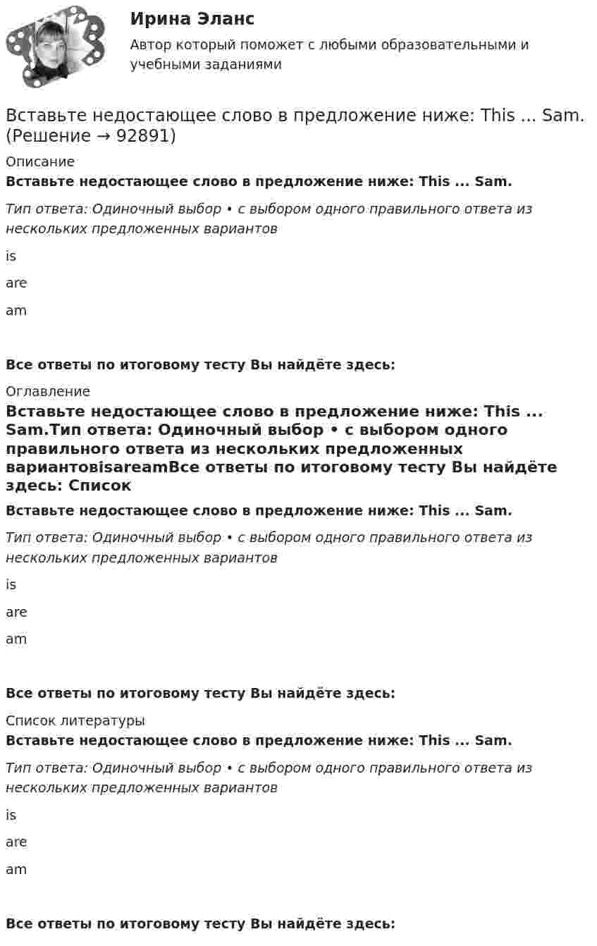      
            Описание
            Вставьте недостающее слово в предложение ниже: Тhis ... Sam.Тип ответа: Одиночный выбор • с выбором одного правильного ответа из нескольких предложенных вариантовisareamВсе ответы по итоговому тесту Вы найдёте здесь:  
            Оглавление
            Вставьте недостающее слово в предложение ниже: Тhis ... Sam.Тип ответа: Одиночный выбор • с выбором одного правильного ответа из нескольких предложенных вариантовisareamВсе ответы по итоговому тесту Вы найдёте здесь:  
            Список литературы
            Вставьте недостающее слово в предложение ниже: Тhis ... Sam.Тип ответа: Одиночный выбор • с выбором одного правильного ответа из нескольких предложенных вариантовisareamВсе ответы по итоговому тесту Вы найдёте здесь:  
            
            
            Вставьте недостающее слово в предложение ниже: Оlgа. I ... from Russia.   Is   are   amВставьте недостающее слово в предложение ниже: Тhis ... Sam.Вставьте недостающее слово в предложение ниже: Тhis ... Sam.  Is   are   amВставьте недостающие слова в предложения ниже: Are you American, Kim? Yes, I .... I ... from New YorkВставьте недостающие слова в предложения ниже: Are you American, Kim? Yes, I .... I ... from New York.     are / am     do / am    am / amВставьте недостающие слова в предложения ниже: Are you American, Kirn? Yes, I .... I ... from New York.Вставьте недостающие слова в предложения ниже:... they British? No, they .... He ... Russian and his friend ... American.Вставьте недостающее слово в предложение ниже: I ... very well, thanks.Вставьте недостающее слово в предложение ниже: I ... very well, thanks.   Is   are   amВставьте недостающее слово в предложение ниже: Olga. I ... from Russia.Вставьте недостающее слово в предложение ниже:What... your name? Вставьте недостающее слово в предложение ниже: What... your name?   Is    are   amВставьте недостающее слово в предложение ниже: Не ... from New York.Вставьте недостающее слово в предложение ниже: Не ... from New York.