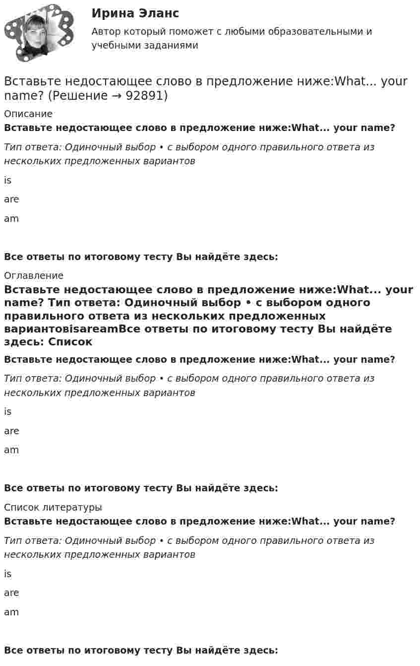      
            Описание
            Вставьте недостающее слово в предложение ниже:What... your name? Тип ответа: Одиночный выбор • с выбором одного правильного ответа из нескольких предложенных вариантовisareamВсе ответы по итоговому тесту Вы найдёте здесь:  
            Оглавление
            Вставьте недостающее слово в предложение ниже:What... your name? Тип ответа: Одиночный выбор • с выбором одного правильного ответа из нескольких предложенных вариантовisareamВсе ответы по итоговому тесту Вы найдёте здесь:  
            Список литературы
            Вставьте недостающее слово в предложение ниже:What... your name? Тип ответа: Одиночный выбор • с выбором одного правильного ответа из нескольких предложенных вариантовisareamВсе ответы по итоговому тесту Вы найдёте здесь:  
            
            
            Вставьте недостающее слово в предложение ниже: Olga. I ... from Russia.Вставьте недостающее слово в предложение ниже:What... your name? Вставьте недостающее слово в предложение ниже: What... your name?   Is    are   amВставьте недостающее слово в предложение ниже: Не ... from New York.Вставьте недостающее слово в предложение ниже: Не ... from New York.Вставьте недостающее слово в предложение ниже: Оlgа. I ... from Russia.Вставьте недостающее слово в предложение ниже: Оlgа. I ... from Russia.   Is   are   amВставьте, где это необходимо, пропущенные артикли а или аn:... good friendВставьте, где это необходимо, пропущенные артикли а или аn:... hot coffeeВставьте, где это необходимо, пропущенные артикли а или аn:... new lampВставьте, где это необходимо, пропущенные артикли а или аn:... thin notebookВставьте недостающее слово в диалог ниже:    Вставьте недостающее слово в предложение ниже: Hi, Sam. How ... you?Вставьте недостающее слово в предложение ниже: I ... very well, thanks.