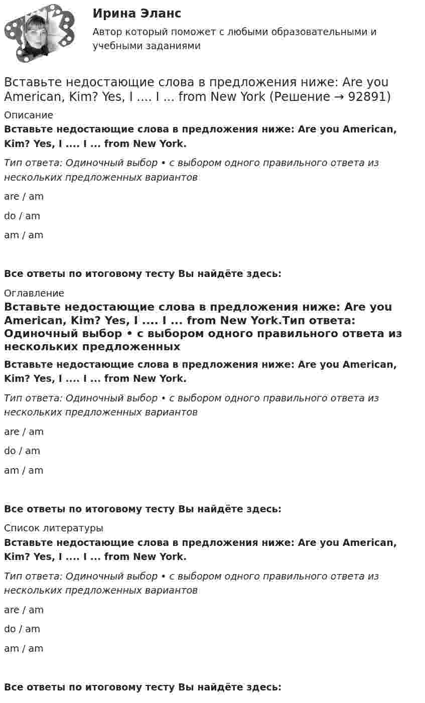      
            Описание
            Вставьте недостающие слова в предложения ниже: Are you American, Kim? Yes, I .... I ... from New York.Тип ответа: Одиночный выбор • с выбором одного правильного ответа из нескольких предложенных вариантовare / amdo / amam / amВсе ответы по итоговому тесту Вы найдёте здесь:  
            Оглавление
            Вставьте недостающие слова в предложения ниже: Are you American, Kim? Yes, I .... I ... from New York.Тип ответа: Одиночный выбор • с выбором одного правильного ответа из нескольких предложенных вариантовare / amdo / amam / amВсе ответы по итоговому тесту Вы найдёте здесь:  
            Список литературы
            Вставьте недостающие слова в предложения ниже: Are you American, Kim? Yes, I .... I ... from New York.Тип ответа: Одиночный выбор • с выбором одного правильного ответа из нескольких предложенных вариантовare / amdo / amam / amВсе ответы по итоговому тесту Вы найдёте здесь:  
            
            
            Вставьте недостающее слово в предложение ниже: Тhis ... Sam.  Is   are   amВставьте недостающие слова в предложения ниже: Are you American, Kim? Yes, I .... I ... from New YorkВставьте недостающие слова в предложения ниже: Are you American, Kim? Yes, I .... I ... from New York.     are / am     do / am    am / amВставьте недостающие слова в предложения ниже: Are you American, Kirn? Yes, I .... I ... from New York.Вставьте недостающие слова в предложения ниже:... they British? No, they .... He ... Russian and his friend ... American.Вставьте недостающие слова в предложения ниже:... they British? No, they .... Не ... Russian and his friend ... AmericanВставьте недостающие слова в предложения ниже:... they British? No, they .... Не ... Russian and his friend ... American.     are / dont / is / is       are / are / is / is    are/ arent / is/ isВставьте недостающее слово в предложение ниже: Olga. I ... from Russia.Вставьте недостающее слово в предложение ниже:What... your name? Вставьте недостающее слово в предложение ниже: What... your name?   Is    are   amВставьте недостающее слово в предложение ниже: Не ... from New York.Вставьте недостающее слово в предложение ниже: Не ... from New York.Вставьте недостающее слово в предложение ниже: Оlgа. I ... from Russia.Вставьте недостающее слово в предложение ниже: Оlgа. I ... from Russia.   Is   are   am