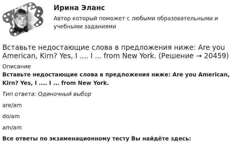      
          Описание
          Вставьте недостающие слова в предложения ниже: Are you American, Kirn? Yes, I .... I ... from New York.Тип ответа: Одиночный выборare/amdo/amam/amВсе ответы по экзаменационному тесту Вы найдёте здесь:   
            
            
            Вставьте недостающие слова в предложения ниже: Are you American, Kim? Yes, I .... I ... from New York.     are / am     do / am    am / amВставьте недостающие слова в предложения ниже: Are you American, Kirn? Yes, I .... I ... from New York.Вставьте недостающие слова в предложения ниже:... they British? No, they .... He ... Russian and his friend ... American.Вставьте недостающие слова в предложения ниже:... they British? No, they .... Не ... Russian and his friend ... AmericanВставьте недостающие слова в предложения ниже:... they British? No, they .... Не ... Russian and his friend ... American.     are / dont / is / is       are / are / is / is    are/ arent / is/ isВставьте недостающие слова в предложения ниже: Неllо. I ... Daniella and her name ... Sue.... you from London? No, we ... . We ... from LeedsВставьте недостающие слова в предложения ниже: Неllо. I ... Daniella and her name ... Sue.... you from London? No, we ... . We ... from Leeds.    am / are / are/ isnt / is am / is / are/ are / are    am / is / are/ are not / areВставьте недостающее слово в предложение ниже: What... your name?   Is    are   amВставьте недостающее слово в предложение ниже: Не ... from New York.Вставьте недостающее слово в предложение ниже: Не ... from New York.Вставьте недостающее слово в предложение ниже: Оlgа. I ... from Russia.Вставьте недостающее слово в предложение ниже: Оlgа. I ... from Russia.   Is   are   amВставьте недостающее слово в предложение ниже: Тhis ... Sam.Вставьте недостающее слово в предложение ниже: Тhis ... Sam.  Is   are   am
