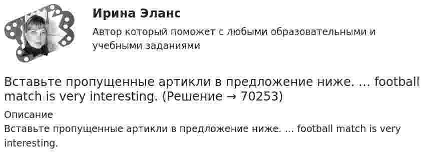      
            Описание
            Вставьте пропущенные артикли в предложение ниже. … football match is very interesting.   
            
            
            Вставьте пропущенные артикли в предложение ниже. Broadway is … street in New York.Вставьте пропущенные артикли в предложение ниже. … football match is very interesting.Вставьте пропущенные артикли в предложение ниже.... football match is very interesting.Вставьте пропущенные артикли в предложение ниже.… football match is very  interesting.    an    a    theВставьте пропущенные артикли в предложение ниже. Go …. home. It s time to have … lunch. Вставьте пропущенные артикли в предложение ниже. Go …. home. Its time to have … lunchВставьте пропущенные артикли в предложение ниже. Go …. home. Its time to have … lunch.Вставьте недостающие слова в предложения ниже:... they British? No, they .... Не ... Russian and his friend ... American.     are / dont / is / is       are / are / is / is    are/ arent / is/ isВставьте недостающие слова в предложения ниже: Неllо. I ... Daniella and her name ... Sue.... you from London? No, we ... . We ... from LeedsВставьте недостающие слова в предложения ниже: Неllо. I ... Daniella and her name ... Sue.... you from London? No, we ... . We ... from Leeds.    am / are / are/ isnt / is am / is / are/ are / are    am / is / are/ are not / areВставьте пропущенные артикли в предложение ниже. Big Ben is ... clock in London.Вставьте пропущенные артикли в предложение ниже. Big Ben is … clock in LondonВставьте пропущенные артикли в предложение ниже. Big Ben is … clock in London.Вставьте пропущенные артикли в предложение ниже. Broadway is ... street in New York.