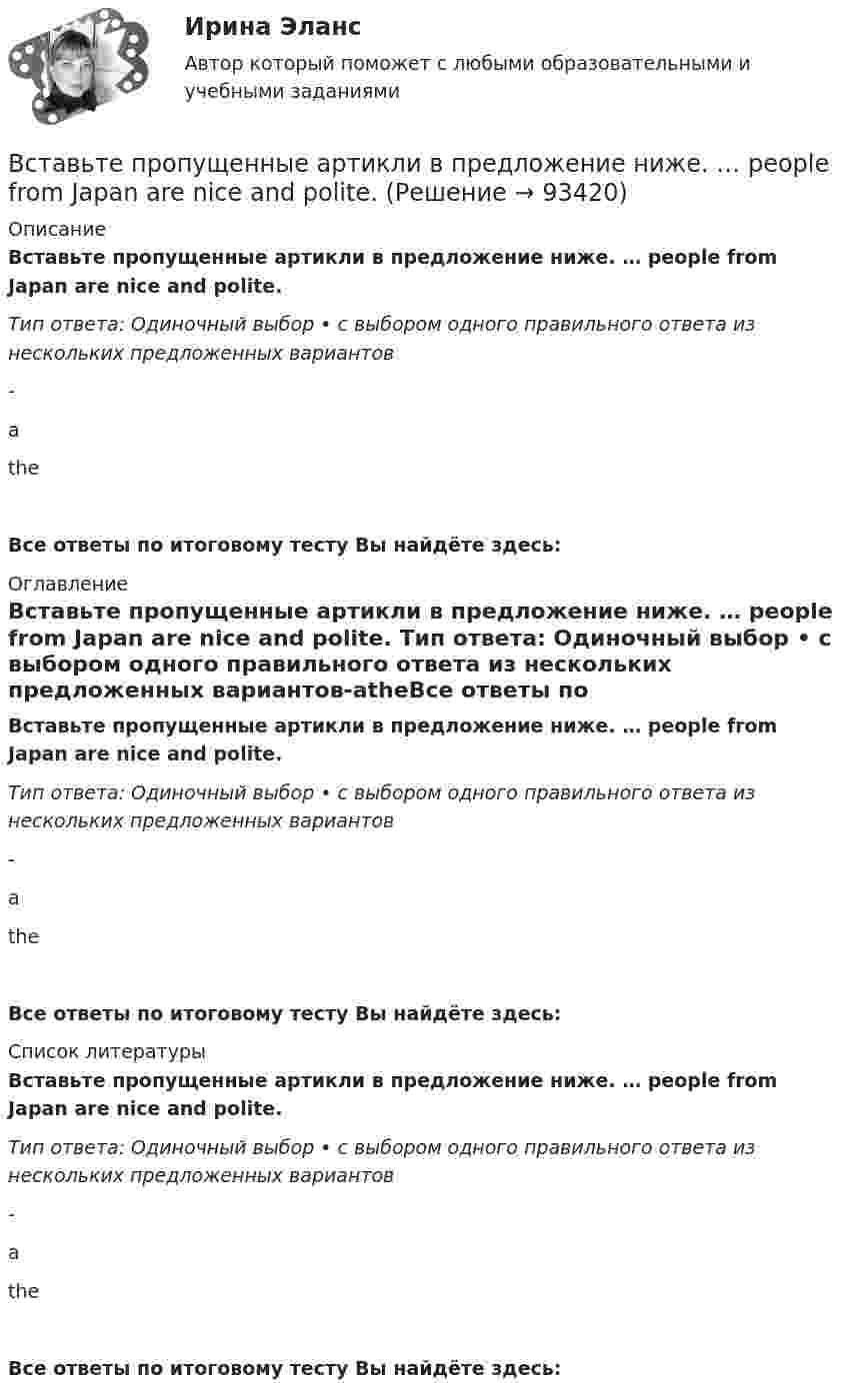      
            Описание
            Вставьте пропущенные артикли в предложение ниже. … people from Japan are nice and polite. Тип ответа: Одиночный выбор • с выбором одного правильного ответа из нескольких предложенных вариантов-atheВсе ответы по итоговому тесту Вы найдёте здесь:  
            Оглавление
            Вставьте пропущенные артикли в предложение ниже. … people from Japan are nice and polite. Тип ответа: Одиночный выбор • с выбором одного правильного ответа из нескольких предложенных вариантов-atheВсе ответы по итоговому тесту Вы найдёте здесь:  
            Список литературы
            Вставьте пропущенные артикли в предложение ниже. … people from Japan are nice and polite. Тип ответа: Одиночный выбор • с выбором одного правильного ответа из нескольких предложенных вариантов-atheВсе ответы по итоговому тесту Вы найдёте здесь:  
            
            
            Вставьте пропущенные артикли в предложение ниже. Meet my friend. Hes …  Belorussian.Вставьте пропущенные артикли в предложение ниже. … people from Japan are nice and polite. Вставьте пропущенные артикли в предложение ниже.… people from Japan are nice and polite.Вставьте пропущенные артикли в предложение ниже. That s not easy to meet Liz. … girl is late.Вставьте пропущенные артикли в предложение ниже. Thats not easy to meet Liz. … girl is late.Вставьте пропущенные предлоги.…2005Вставьте пропущенные предлоги.…2005Вставьте пропущенные артикли в предложение ниже. Go …. home. Its time to have … lunchВставьте пропущенные артикли в предложение ниже. Go …. home. Its time to have … lunch.Вставьте пропущенные артикли в предложение ниже. Let me tell you about … playВставьте пропущенные артикли в предложение ниже. Let me tell you about … play.Вставьте пропущенные артикли в предложение ниже. Let's take ... camera with us. Which one? ... camera on ... shelf?Вставьте пропущенные артикли в предложение ниже. Lets take … camera with us.  Which one? … camera on … shelf?Вставьте пропущенные артикли в предложение ниже. Lets take … camera with us.  Which one? … camera on … shelf?