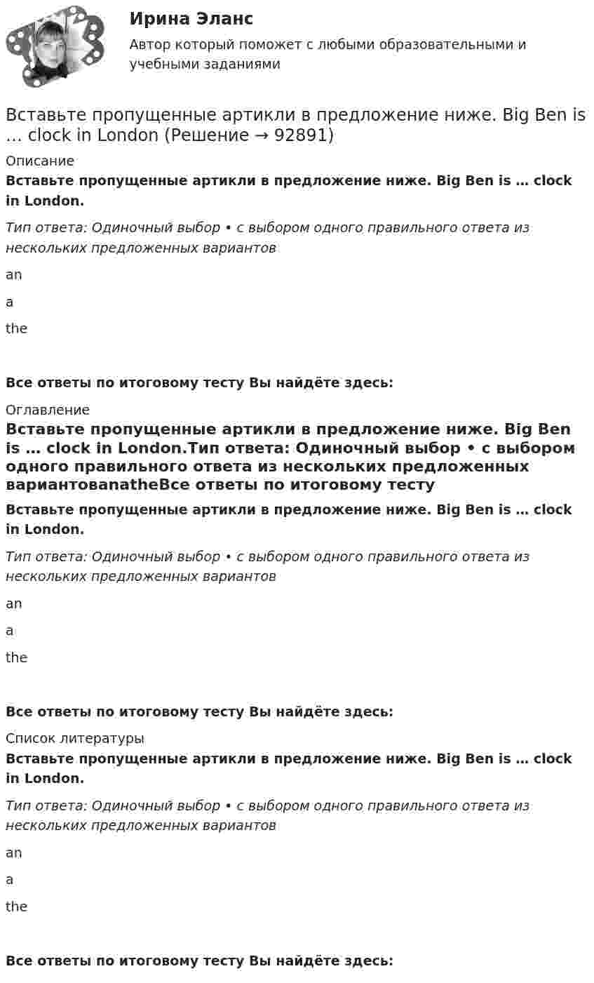     
            Описание
            Вставьте пропущенные артикли в предложение ниже. Big Ben is … clock in London.Тип ответа: Одиночный выбор • с выбором одного правильного ответа из нескольких предложенных вариантовanatheВсе ответы по итоговому тесту Вы найдёте здесь:  
            Оглавление
            Вставьте пропущенные артикли в предложение ниже. Big Ben is … clock in London.Тип ответа: Одиночный выбор • с выбором одного правильного ответа из нескольких предложенных вариантовanatheВсе ответы по итоговому тесту Вы найдёте здесь:  
            Список литературы
            Вставьте пропущенные артикли в предложение ниже. Big Ben is … clock in London.Тип ответа: Одиночный выбор • с выбором одного правильного ответа из нескольких предложенных вариантовanatheВсе ответы по итоговому тесту Вы найдёте здесь:  
            
            
            Вставьте пропущенные артикли в предложение ниже. Big Ben is ... clock in London.Вставьте пропущенные артикли в предложение ниже. Big Ben is … clock in LondonВставьте пропущенные артикли в предложение ниже. Big Ben is … clock in London.Вставьте пропущенные артикли в предложение ниже. Broadway is ... street in New York.Вставьте пропущенные артикли в предложение ниже. Broadway is … street in New YorkВставьте пропущенные артикли в предложение ниже. Broadway is … street in New York.Вставьте пропущенные артикли в предложение ниже. … football match is very interesting.Вставьте недостающие слова в предложения ниже: Are you American, Kim? Yes, I .... I ... from New YorkВставьте недостающие слова в предложения ниже: Are you American, Kim? Yes, I .... I ... from New York.     are / am     do / am    am / amВставьте недостающие слова в предложения ниже: Are you American, Kirn? Yes, I .... I ... from New York.Вставьте недостающие слова в предложения ниже:... they British? No, they .... He ... Russian and his friend ... American.Вставьте недостающие слова в предложения ниже:... they British? No, they .... Не ... Russian and his friend ... AmericanВставьте недостающие слова в предложения ниже:... they British? No, they .... Не ... Russian and his friend ... American.     are / dont / is / is       are / are / is / is    are/ arent / is/ isВставьте недостающие слова в предложения ниже: Неllо. I ... Daniella and her name ... Sue.... you from London? No, we ... . We ... from Leeds
