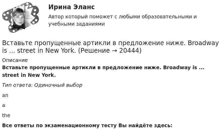      
          Описание
          Вставьте пропущенные артикли в предложение ниже. Broadway is ... street in New York.Тип ответа: Одиночный выборanаtheВсе ответы по экзаменационному тесту Вы найдёте здесь:   
            
            
            Вставьте пропущенные артикли в предложение ниже. Big Ben is … clock in London.Вставьте пропущенные артикли в предложение ниже. Broadway is ... street in New York.Вставьте пропущенные артикли в предложение ниже. Broadway is … street in New YorkВставьте пропущенные артикли в предложение ниже. Broadway is … street in New York.Вставьте пропущенные артикли в предложение ниже. … football match is very interesting.Вставьте пропущенные артикли в предложение ниже.... football match is very interesting.Вставьте пропущенные артикли в предложение ниже.… football match is very  interesting.    an    a    theВставьте недостающие слова в предложения ниже: Are you American, Kirn? Yes, I .... I ... from New York.Вставьте недостающие слова в предложения ниже:... they British? No, they .... He ... Russian and his friend ... American.Вставьте недостающие слова в предложения ниже:... they British? No, they .... Не ... Russian and his friend ... AmericanВставьте недостающие слова в предложения ниже:... they British? No, they .... Не ... Russian and his friend ... American.     are / dont / is / is       are / are / is / is    are/ arent / is/ isВставьте недостающие слова в предложения ниже: Неllо. I ... Daniella and her name ... Sue.... you from London? No, we ... . We ... from LeedsВставьте недостающие слова в предложения ниже: Неllо. I ... Daniella and her name ... Sue.... you from London? No, we ... . We ... from Leeds.    am / are / are/ isnt / is am / is / are/ are / are    am / is / are/ are not / areВставьте пропущенные артикли в предложение ниже. Big Ben is ... clock in London.