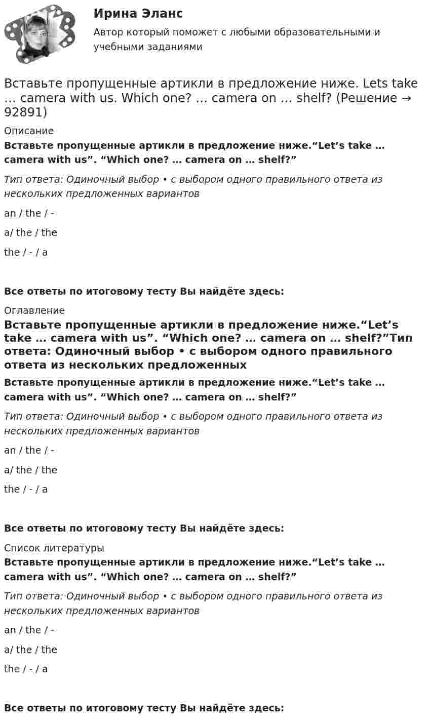      
            Описание
            Вставьте пропущенные артикли в предложение ниже.“Let’s take … camera with us”.  “Which one? … camera on … shelf?”Тип ответа: Одиночный выбор • с выбором одного правильного ответа из нескольких предложенных вариантовan / the / -a/ the / thethe / - / aВсе ответы по итоговому тесту Вы найдёте здесь:  
            Оглавление
            Вставьте пропущенные артикли в предложение ниже.“Let’s take … camera with us”.  “Which one? … camera on … shelf?”Тип ответа: Одиночный выбор • с выбором одного правильного ответа из нескольких предложенных вариантовan / the / -a/ the / thethe / - / aВсе ответы по итоговому тесту Вы найдёте здесь:  
            Список литературы
            Вставьте пропущенные артикли в предложение ниже.“Let’s take … camera with us”.  “Which one? … camera on … shelf?”Тип ответа: Одиночный выбор • с выбором одного правильного ответа из нескольких предложенных вариантовan / the / -a/ the / thethe / - / aВсе ответы по итоговому тесту Вы найдёте здесь:  
            
            
            Вставьте пропущенные артикли в предложение ниже. Let's take ... camera with us. Which one? ... camera on ... shelf?Вставьте пропущенные артикли в предложение ниже. Lets take … camera with us.  Which one? … camera on … shelf?Вставьте пропущенные артикли в предложение ниже. Lets take … camera with us.  Which one? … camera on … shelf?Вставьте пропущенные артикли в предложение ниже. Meet my friend. He s … Belorussian.Вставьте пропущенные артикли в предложение ниже. Meet my friend. Hes …  Belorussian.Вставьте пропущенные артикли в предложение ниже. … people from Japan are nice and polite. Вставьте пропущенные артикли в предложение ниже.… people from Japan are nice and polite.Вставьте пропущенные артикли в предложение ниже. … football match is very interesting.Вставьте пропущенные артикли в предложение ниже.... football match is very interesting.Вставьте пропущенные артикли в предложение ниже.… football match is very  interesting.    an    a    theВставьте пропущенные артикли в предложение ниже. Go …. home. It s time to have … lunch. Вставьте пропущенные артикли в предложение ниже. Go …. home. Its time to have … lunchВставьте пропущенные артикли в предложение ниже. Go …. home. Its time to have … lunch.Вставьте пропущенные артикли в предложение ниже. Let me tell you about … play