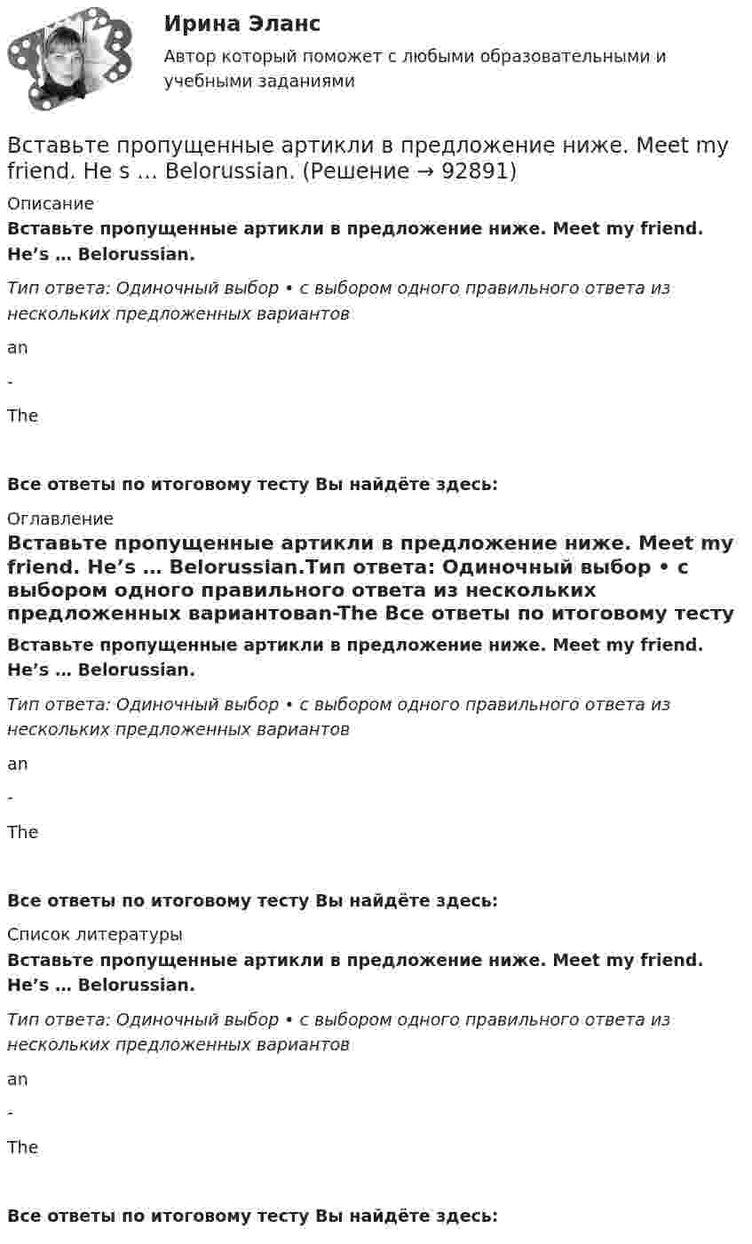      
            Описание
            Вставьте пропущенные артикли в предложение ниже. Meet my friend. He’s … Belorussian.Тип ответа: Одиночный выбор • с выбором одного правильного ответа из нескольких предложенных вариантовan-TheВсе ответы по итоговому тесту Вы найдёте здесь:  
            Оглавление
            Вставьте пропущенные артикли в предложение ниже. Meet my friend. He’s … Belorussian.Тип ответа: Одиночный выбор • с выбором одного правильного ответа из нескольких предложенных вариантовan-The Все ответы по итоговому тесту Вы найдёте здесь:  
            Список литературы
            Вставьте пропущенные артикли в предложение ниже. Meet my friend. He’s … Belorussian.Тип ответа: Одиночный выбор • с выбором одного правильного ответа из нескольких предложенных вариантовan-The Все ответы по итоговому тесту Вы найдёте здесь:  
            
            
            Вставьте пропущенные артикли в предложение ниже. Lets take … camera with us.  Which one? … camera on … shelf?Вставьте пропущенные артикли в предложение ниже. Meet my friend. He s … Belorussian.Вставьте пропущенные артикли в предложение ниже. Meet my friend. Hes …  Belorussian.Вставьте пропущенные артикли в предложение ниже. … people from Japan are nice and polite. Вставьте пропущенные артикли в предложение ниже.… people from Japan are nice and polite.Вставьте пропущенные артикли в предложение ниже. That s not easy to meet Liz. … girl is late.Вставьте пропущенные артикли в предложение ниже. Thats not easy to meet Liz. … girl is late.Вставьте пропущенные артикли в предложение ниже.… football match is very  interesting.    an    a    theВставьте пропущенные артикли в предложение ниже. Go …. home. It s time to have … lunch. Вставьте пропущенные артикли в предложение ниже. Go …. home. Its time to have … lunchВставьте пропущенные артикли в предложение ниже. Go …. home. Its time to have … lunch.Вставьте пропущенные артикли в предложение ниже. Let me tell you about … playВставьте пропущенные артикли в предложение ниже. Let me tell you about … play.Вставьте пропущенные артикли в предложение ниже. Let's take ... camera with us. Which one? ... camera on ... shelf?