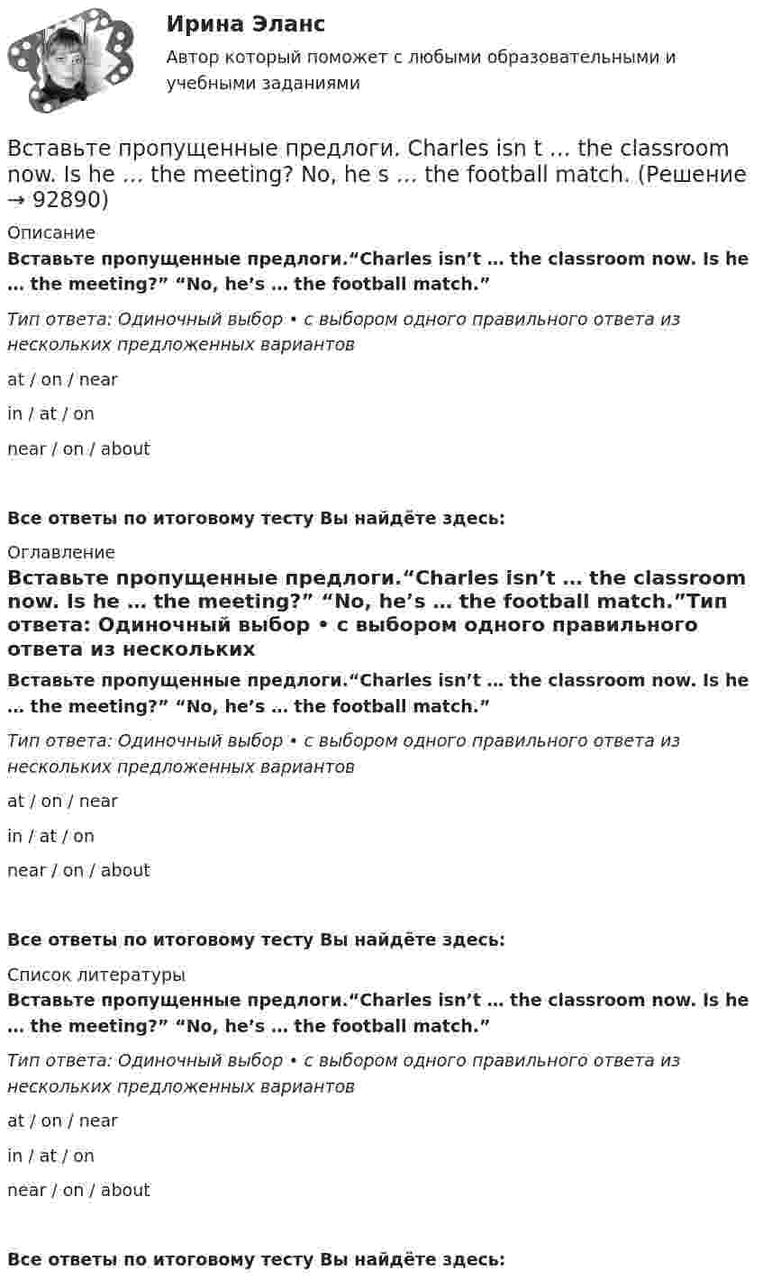      
            Описание
            Вставьте пропущенные предлоги.“Charles isn’t … the classroom now. Is he … the meeting?” “No, he’s … the football match.”Тип ответа: Одиночный выбор • с выбором одного правильного ответа из нескольких предложенных вариантовat / on / nearin / at / onnear / on / aboutВсе ответы по итоговому тесту Вы найдёте здесь:  
            Оглавление
            Вставьте пропущенные предлоги.“Charles isn’t … the classroom now. Is he … the meeting?” “No, he’s … the football match.”Тип ответа: Одиночный выбор • с выбором одного правильного ответа из нескольких предложенных вариантовat / on / nearin / at / onnear / on / aboutВсе ответы по итоговому тесту Вы найдёте здесь:  
            Список литературы
            Вставьте пропущенные предлоги.“Charles isn’t … the classroom now. Is he … the meeting?” “No, he’s … the football match.”Тип ответа: Одиночный выбор • с выбором одного правильного ответа из нескольких предложенных вариантовat / on / nearin / at / onnear / on / aboutВсе ответы по итоговому тесту Вы найдёте здесь:  
            
            
            Вставьте пропущенные предлоги. Are you in Moscow … business? Yes, I m here …   the seminar.Вставьте пропущенные предлоги. Charles isn t … the classroom now. Is he … the meeting?  No, he s … the football match.Вставьте пропущенные предлоги.Charles isnt … the classroom now. Is he … the  meeting? No, hes … the football match.Вставьте пропущенные предлоги. Come and meet Gregory. He s an engineer … Germany.Вставьте пропущенные предлоги. Come and meet Gregory. He's an engineer... Germany.Вставьте пропущенные предлоги.Come and meet Gregory. Hes an engineer … Germany. оf    from     nearВставьте пропущенные предлоги.…JulyВставьте пропущенные артикли в предложение ниже. … people from Japan are nice and polite. Вставьте пропущенные артикли в предложение ниже.… people from Japan are nice and polite.Вставьте пропущенные артикли в предложение ниже. That s not easy to meet Liz. … girl is late.Вставьте пропущенные артикли в предложение ниже. Thats not easy to meet Liz. … girl is late.Вставьте пропущенные предлоги.…2005Вставьте пропущенные предлоги.…2005Вставьте пропущенные предлоги.…24 March