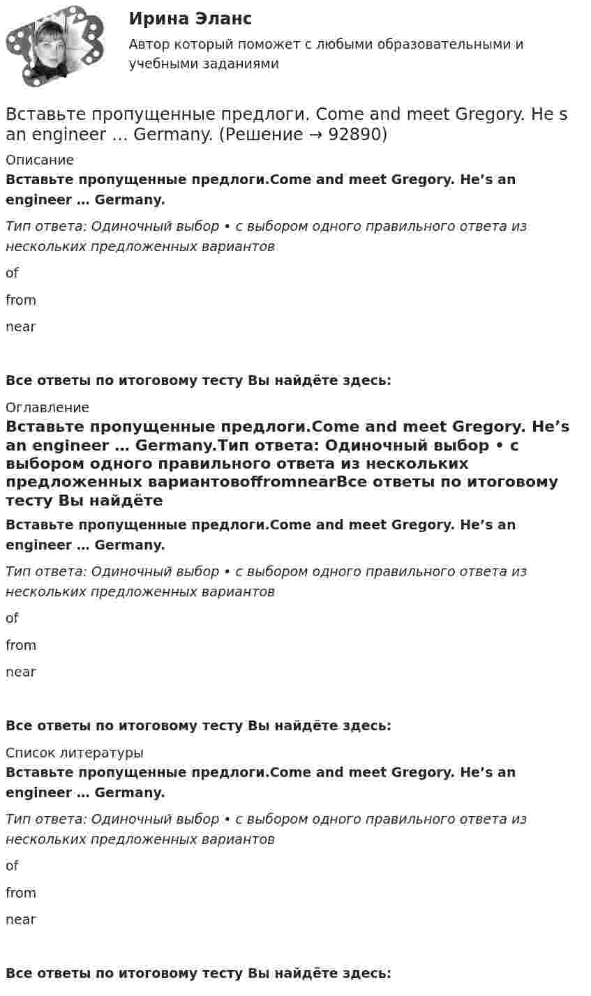      
            Описание
            Вставьте пропущенные предлоги.Come and meet Gregory. He’s an engineer … Germany.Тип ответа: Одиночный выбор • с выбором одного правильного ответа из нескольких предложенных вариантовoffromnearВсе ответы по итоговому тесту Вы найдёте здесь:  
            Оглавление
            Вставьте пропущенные предлоги.Come and meet Gregory. He’s an engineer … Germany.Тип ответа: Одиночный выбор • с выбором одного правильного ответа из нескольких предложенных вариантовoffromnearВсе ответы по итоговому тесту Вы найдёте здесь:  
            Список литературы
            Вставьте пропущенные предлоги.Come and meet Gregory. He’s an engineer … Germany.Тип ответа: Одиночный выбор • с выбором одного правильного ответа из нескольких предложенных вариантовoffromnearВсе ответы по итоговому тесту Вы найдёте здесь:  
            
            
            Вставьте пропущенные предлоги.Charles isnt … the classroom now. Is he … the  meeting? No, hes … the football match.Вставьте пропущенные предлоги. Come and meet Gregory. He s an engineer … Germany.Вставьте пропущенные предлоги. Come and meet Gregory. He's an engineer... Germany.Вставьте пропущенные предлоги.Come and meet Gregory. Hes an engineer … Germany. оf    from     nearВставьте пропущенные предлоги.…JulyВставьте пропущенные предлоги.…JulyВставьте пропущенные предлоги. Keep this map of Moscow. It s … your British friend.Вставьте пропущенные артикли в предложение ниже. That s not easy to meet Liz. … girl is late.Вставьте пропущенные артикли в предложение ниже. Thats not easy to meet Liz. … girl is late.Вставьте пропущенные предлоги.…2005Вставьте пропущенные предлоги.…2005Вставьте пропущенные предлоги.…24 MarchВставьте пропущенные предлоги.…24 MarchВставьте пропущенные предлоги. Are you in Moscow … business? Yes, I m here …   the seminar.