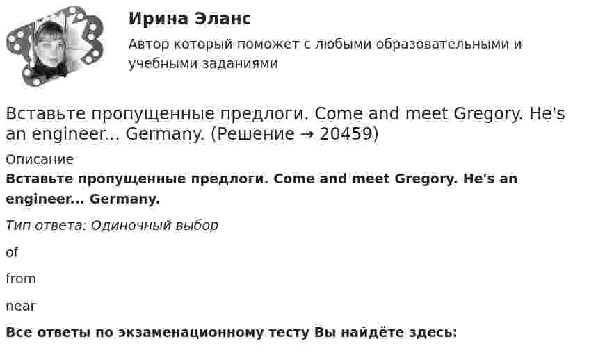      
          Описание
          Вставьте пропущенные предлоги. Come and meet Gregory. He's an engineer... Germany.Тип ответа: Одиночный выборoffromnearВсе ответы по экзаменационному тесту Вы найдёте здесь:   
            
            
            Вставьте пропущенные предлоги. Come and meet Gregory. He s an engineer … Germany.Вставьте пропущенные предлоги. Come and meet Gregory. He's an engineer... Germany.Вставьте пропущенные предлоги.Come and meet Gregory. Hes an engineer … Germany. оf    from     nearВставьте пропущенные предлоги.…JulyВставьте пропущенные предлоги.…JulyВставьте пропущенные предлоги. Keep this map of Moscow. It s … your British friend.Вставьте пропущенные предлоги. Keep this map of Moscow. It's ... your British friend.Вставьте пропущенные артикли в предложение ниже. Thats not easy to meet Liz. … girl is late.Вставьте пропущенные предлоги.…2005Вставьте пропущенные предлоги.…2005Вставьте пропущенные предлоги.…24 MarchВставьте пропущенные предлоги.…24 MarchВставьте пропущенные предлоги. Are you in Moscow … business? Yes, I m here …   the seminar.Вставьте пропущенные предлоги. Charles isn t … the classroom now. Is he … the meeting?  No, he s … the football match.