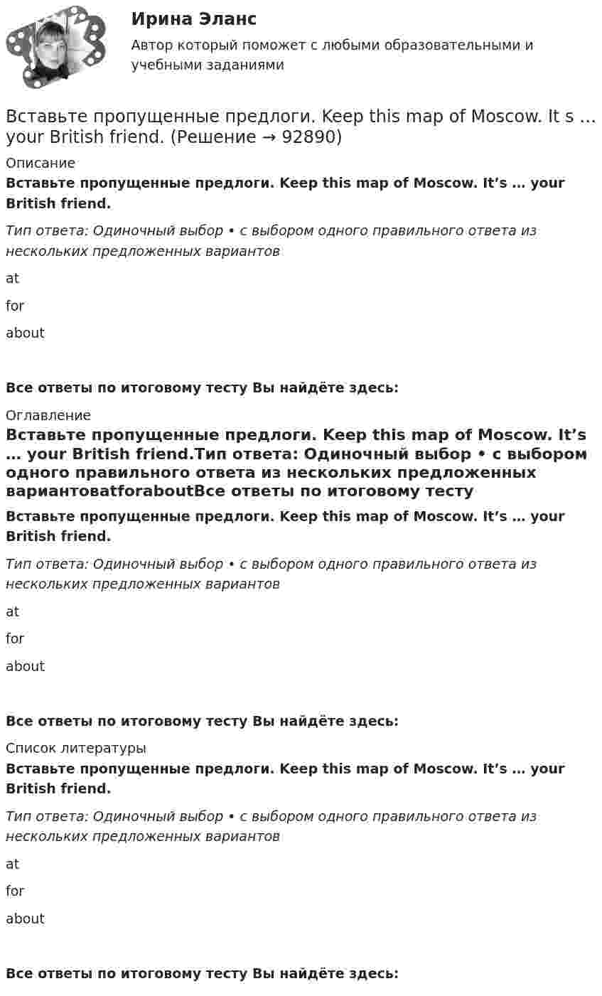      
            Описание
            Вставьте пропущенные предлоги. Keep this map of Moscow. It’s … your British friend.Тип ответа: Одиночный выбор • с выбором одного правильного ответа из нескольких предложенных вариантовatforaboutВсе ответы по итоговому тесту Вы найдёте здесь:  
            Оглавление
            Вставьте пропущенные предлоги. Keep this map of Moscow. It’s … your British friend.Тип ответа: Одиночный выбор • с выбором одного правильного ответа из нескольких предложенных вариантовatforaboutВсе ответы по итоговому тесту Вы найдёте здесь:  
            Список литературы
            Вставьте пропущенные предлоги. Keep this map of Moscow. It’s … your British friend.Тип ответа: Одиночный выбор • с выбором одного правильного ответа из нескольких предложенных вариантовatforaboutВсе ответы по итоговому тесту Вы найдёте здесь:  
            
            
            Вставьте пропущенные предлоги.…JulyВставьте пропущенные предлоги. Keep this map of Moscow. It s … your British friend.Вставьте пропущенные предлоги. Keep this map of Moscow. It's ... your British friend.Вставьте пропущенные предлоги. Keep this map of Moscow. Its … your British friend. Вставьте пропущенные предлоги. …middayВставьте пропущенные предлоги.…middayВставьте пропущенные предлоги.…middayВставьте пропущенные предлоги.…24 MarchВставьте пропущенные предлоги. Are you in Moscow … business? Yes, I m here …   the seminar.Вставьте пропущенные предлоги. Charles isn t … the classroom now. Is he … the meeting?  No, he s … the football match.Вставьте пропущенные предлоги.Charles isnt … the classroom now. Is he … the  meeting? No, hes … the football match.Вставьте пропущенные предлоги. Come and meet Gregory. He s an engineer … Germany.Вставьте пропущенные предлоги. Come and meet Gregory. He's an engineer... Germany.Вставьте пропущенные предлоги.Come and meet Gregory. Hes an engineer … Germany. оf    from     near