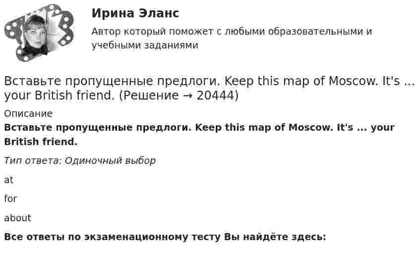      
          Описание
          Вставьте пропущенные предлоги. Keep this map of Moscow. It's ... your British friend.Тип ответа: Одиночный выборatforaboutВсе ответы по экзаменационному тесту Вы найдёте здесь:   
            
            
            Вставьте пропущенные предлоги. Keep this map of Moscow. It s … your British friend.Вставьте пропущенные предлоги. Keep this map of Moscow. It's ... your British friend.Вставьте пропущенные предлоги. Keep this map of Moscow. Its … your British friend. Вставьте пропущенные предлоги. …middayВставьте пропущенные предлоги.…middayВставьте пропущенные предлоги.…middayВставьте пропущенные предлоги.…nightВставьте пропущенные предлоги. Are you in Moscow … business? Yes, I m here …   the seminar.Вставьте пропущенные предлоги. Charles isn t … the classroom now. Is he … the meeting?  No, he s … the football match.Вставьте пропущенные предлоги.Charles isnt … the classroom now. Is he … the  meeting? No, hes … the football match.Вставьте пропущенные предлоги. Come and meet Gregory. He s an engineer … Germany.Вставьте пропущенные предлоги. Come and meet Gregory. He's an engineer... Germany.Вставьте пропущенные предлоги.Come and meet Gregory. Hes an engineer … Germany. оf    from     nearВставьте пропущенные предлоги.…July