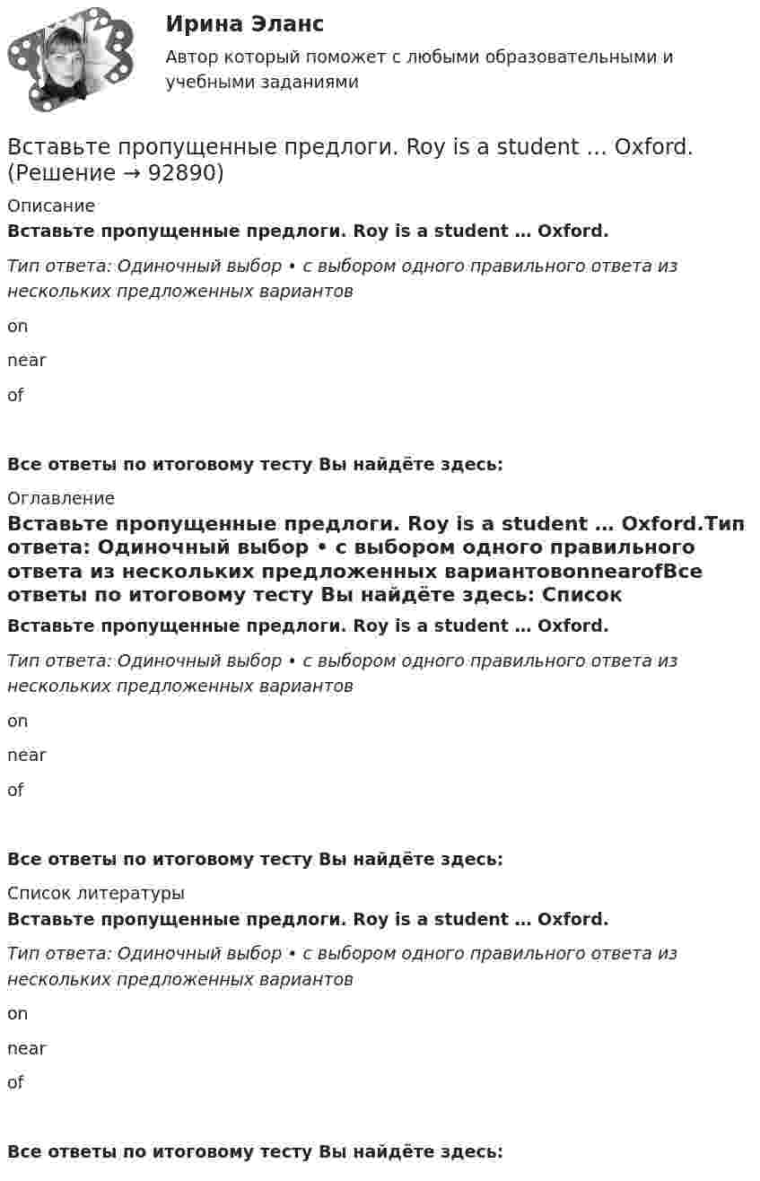      
            Описание
            Вставьте пропущенные предлоги. Roy is a student … Oxford.Тип ответа: Одиночный выбор • с выбором одного правильного ответа из нескольких предложенных вариантовonnearofВсе ответы по итоговому тесту Вы найдёте здесь:  
            Оглавление
            Вставьте пропущенные предлоги. Roy is a student … Oxford.Тип ответа: Одиночный выбор • с выбором одного правильного ответа из нескольких предложенных вариантовonnearofВсе ответы по итоговому тесту Вы найдёте здесь:  
            Список литературы
            Вставьте пропущенные предлоги. Roy is a student … Oxford.Тип ответа: Одиночный выбор • с выбором одного правильного ответа из нескольких предложенных вариантовonnearofВсе ответы по итоговому тесту Вы найдёте здесь:  
            
            
            Вставьте пропущенные предлоги.…nightВставьте пропущенные предлоги. Roy is a student … Oxford.Вставьте пропущенные предлоги. Roy is a student … Oxford.Вставьте пропущенные предлоги.…Saturday afternoonВставьте пропущенные предлоги.…SeptemberВставьте пропущенные предлоги.…SundayВставьте пропущенные предлоги.… the beginning of MayВставьте пропущенные предлоги.…JulyВставьте пропущенные предлоги. Keep this map of Moscow. It s … your British friend.Вставьте пропущенные предлоги. Keep this map of Moscow. It's ... your British friend.Вставьте пропущенные предлоги. Keep this map of Moscow. Its … your British friend. Вставьте пропущенные предлоги. …middayВставьте пропущенные предлоги.…middayВставьте пропущенные предлоги.…midday