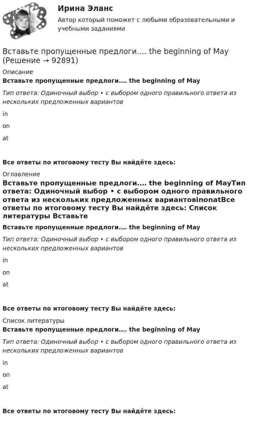      
            Описание
            Вставьте пропущенные предлоги.… the beginning of MayТип ответа: Одиночный выбор • с выбором одного правильного ответа из нескольких предложенных вариантовinonatВсе ответы по итоговому тесту Вы найдёте здесь:  
            Оглавление
            Вставьте пропущенные предлоги.… the beginning of MayТип ответа: Одиночный выбор • с выбором одного правильного ответа из нескольких предложенных вариантовinonatВсе ответы по итоговому тесту Вы найдёте здесь:  
            Список литературы
            Вставьте пропущенные предлоги.… the beginning of MayТип ответа: Одиночный выбор • с выбором одного правильного ответа из нескольких предложенных вариантовinonatВсе ответы по итоговому тесту Вы найдёте здесь:  
            
            
            Вставьте пропущенные предлоги.… the beginning of MayВставьте пропущенные предлоги.… the beginning of MayВставьте пропущенные предлоги.…the end of my holidayВставьте пропущенные предлоги.…the eveningВставьте пропущенные предлоги.…the weekendВставьте пропущенные предлоги.…the weekendВставьте пропущенные предлоги. Those teachers ... English are married to each other.Вставьте пропущенные предлоги.…middayВставьте пропущенные предлоги.…nightВставьте пропущенные предлоги.…nightВставьте пропущенные предлоги. Roy is a student … Oxford.Вставьте пропущенные предлоги. Roy is a student … Oxford.Вставьте пропущенные предлоги.…Saturday afternoonВставьте пропущенные предлоги.…September