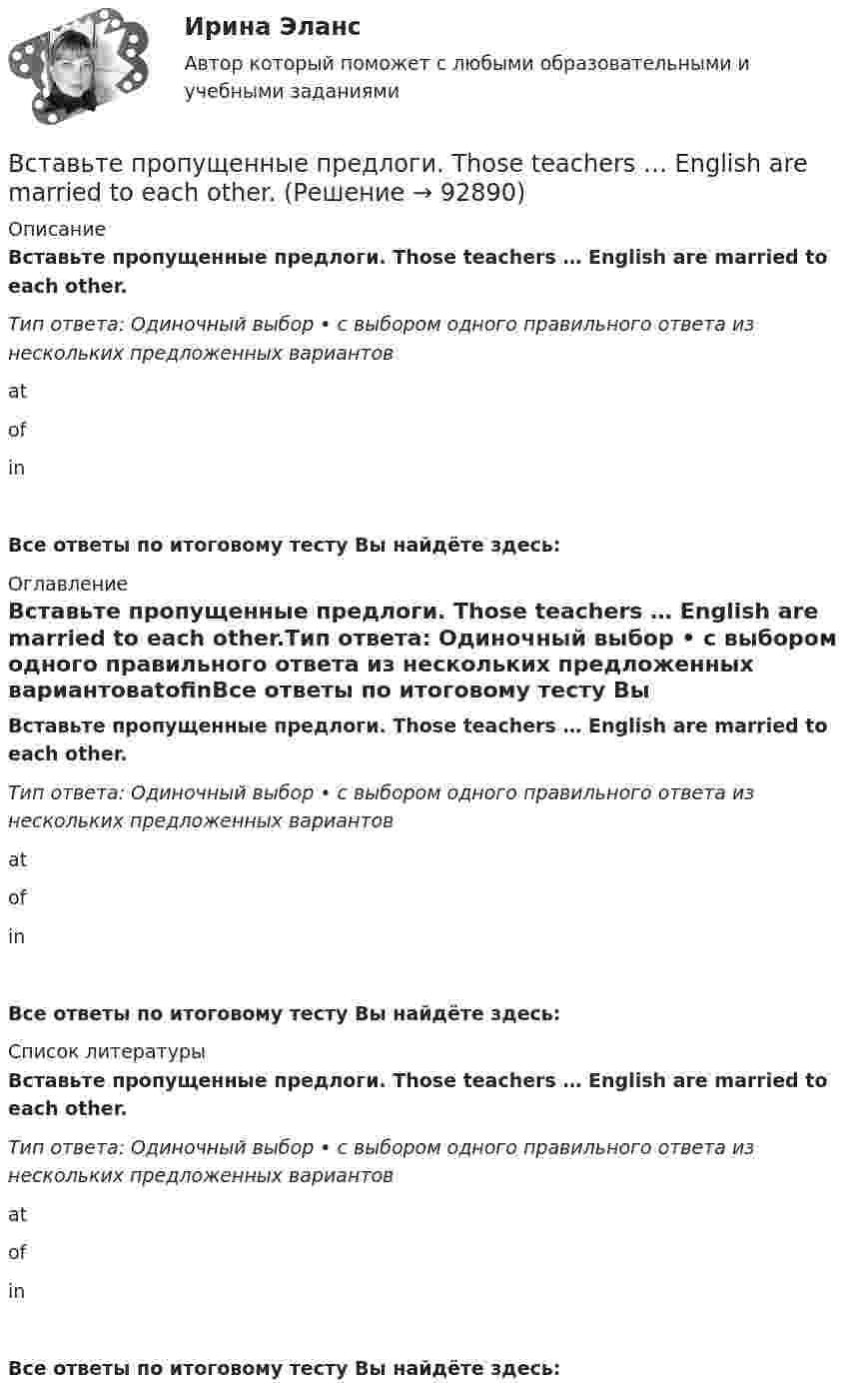      
            Описание
            Вставьте пропущенные предлоги. Those teachers … English are married to each other.Тип ответа: Одиночный выбор • с выбором одного правильного ответа из нескольких предложенных вариантовatofinВсе ответы по итоговому тесту Вы найдёте здесь:  
            Оглавление
            Вставьте пропущенные предлоги. Those teachers … English are married to each other.Тип ответа: Одиночный выбор • с выбором одного правильного ответа из нескольких предложенных вариантовatofinВсе ответы по итоговому тесту Вы найдёте здесь:  
            Список литературы
            Вставьте пропущенные предлоги. Those teachers … English are married to each other.Тип ответа: Одиночный выбор • с выбором одного правильного ответа из нескольких предложенных вариантовatofinВсе ответы по итоговому тесту Вы найдёте здесь:  
            
            
            Вставьте пропущенные предлоги. Those teachers ... English are married to each other.Вставьте пропущенные предлоги. Those teachers … English are married to each other.Вставьте пропущенные предлоги. Those teachers … English are married to each other.Вставьте пропущенные предлоги.…Thursday morningВставьте пропущенные предлоги.…Thursday morningВставьте пропущенные предлоги. Washington is the capital … the USA.Вставьте пропущенные предлоги. Washington is the capital … the USA.Вставьте пропущенные предлоги.…SeptemberВставьте пропущенные предлоги.…SundayВставьте пропущенные предлоги.… the beginning of MayВставьте пропущенные предлоги.… the beginning of MayВставьте пропущенные предлоги.…the end of my holidayВставьте пропущенные предлоги.…the eveningВставьте пропущенные предлоги.…the weekend