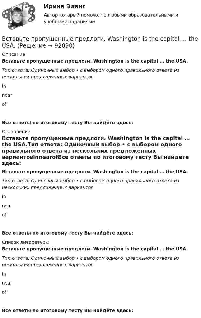      
            Описание
            Вставьте пропущенные предлоги. Washington is the capital … the USA.Тип ответа: Одиночный выбор • с выбором одного правильного ответа из нескольких предложенных вариантовinnearofВсе ответы по итоговому тесту Вы найдёте здесь:  
            Оглавление
            Вставьте пропущенные предлоги. Washington is the capital … the USA.Тип ответа: Одиночный выбор • с выбором одного правильного ответа из нескольких предложенных вариантовinnearofВсе ответы по итоговому тесту Вы найдёте здесь:  
            Список литературы
            Вставьте пропущенные предлоги. Washington is the capital … the USA.Тип ответа: Одиночный выбор • с выбором одного правильного ответа из нескольких предложенных вариантовinnearofВсе ответы по итоговому тесту Вы найдёте здесь:  
            
            
            Вставьте пропущенные предлоги.…Thursday morningВставьте пропущенные предлоги. Washington is the capital … the USA.Вставьте пропущенные предлоги. Washington is the capital … the USA.Вставьте пропущенные предлоги.…WednesdayВставьте пропущенные предлоги.…WednesdayВставьте пропущенные предлоги. Where s the box … matches?  It s … the table … the cake.Вставьте пропущенные предлоги. Wheres the box … matches? Its … the table … the cake.Вставьте пропущенные предлоги.…the end of my holidayВставьте пропущенные предлоги.…the eveningВставьте пропущенные предлоги.…the weekendВставьте пропущенные предлоги.…the weekendВставьте пропущенные предлоги. Those teachers ... English are married to each other.Вставьте пропущенные предлоги. Those teachers … English are married to each other.Вставьте пропущенные предлоги. Those teachers … English are married to each other.