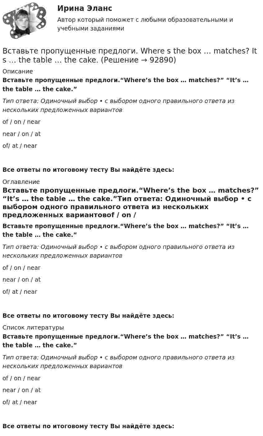     
            Описание
            Вставьте пропущенные предлоги.“Where’s the box … matches?” “It’s … the table … the cake.”Тип ответа: Одиночный выбор • с выбором одного правильного ответа из нескольких предложенных вариантовof / on / nearnear / on / atof/ at / nearВсе ответы по итоговому тесту Вы найдёте здесь:   
            Оглавление
            Вставьте пропущенные предлоги.“Where’s the box … matches?” “It’s … the table … the cake.”Тип ответа: Одиночный выбор • с выбором одного правильного ответа из нескольких предложенных вариантовof / on / nearnear / on / atof/ at / near Все ответы по итоговому тесту Вы найдёте здесь:   
            Список литературы
            Вставьте пропущенные предлоги.“Where’s the box … matches?” “It’s … the table … the cake.”Тип ответа: Одиночный выбор • с выбором одного правильного ответа из нескольких предложенных вариантовof / on / nearnear / on / atof/ at / near Все ответы по итоговому тесту Вы найдёте здесь:   
            
            
            Вставьте пропущенные предлоги.…WednesdayВставьте пропущенные предлоги. Where s the box … matches?  It s … the table … the cake.Вставьте пропущенные предлоги. Wheres the box … matches? Its … the table … the cake.Вставьте пропущенные предлоги.…winterВставьте пропущенный глагол в предложение ниже. Efie often … me some interesting things.Вставьте пропущенный глагол в предложение ниже. Efie often … me some interesting  things.    say     tell    tellsВставьте пропущенный глагол в предложение ниже.… him not to play three sets of  tennis.Вставьте пропущенные предлоги. Those teachers ... English are married to each other.Вставьте пропущенные предлоги. Those teachers … English are married to each other.Вставьте пропущенные предлоги. Those teachers … English are married to each other.Вставьте пропущенные предлоги.…Thursday morningВставьте пропущенные предлоги.…Thursday morningВставьте пропущенные предлоги. Washington is the capital … the USA.Вставьте пропущенные предлоги. Washington is the capital … the USA.