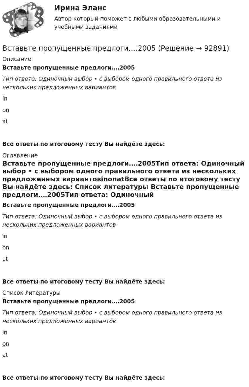      
            Описание
            Вставьте пропущенные предлоги.…2005Тип ответа: Одиночный выбор • с выбором одного правильного ответа из нескольких предложенных вариантовinonatВсе ответы по итоговому тесту Вы найдёте здесь:  
            Оглавление
            Вставьте пропущенные предлоги.…2005Тип ответа: Одиночный выбор • с выбором одного правильного ответа из нескольких предложенных вариантовinonatВсе ответы по итоговому тесту Вы найдёте здесь:  
            Список литературы
            Вставьте пропущенные предлоги.…2005Тип ответа: Одиночный выбор • с выбором одного правильного ответа из нескольких предложенных вариантовinonatВсе ответы по итоговому тесту Вы найдёте здесь:  
            
            
            Вставьте пропущенные артикли в предложение ниже. Thats not easy to meet Liz. … girl is late.Вставьте пропущенные предлоги.…2005Вставьте пропущенные предлоги.…2005Вставьте пропущенные предлоги.…24 MarchВставьте пропущенные предлоги.…24 MarchВставьте пропущенные предлоги. Are you in Moscow … business? Yes, I m here …   the seminar.Вставьте пропущенные предлоги. Charles isn t … the classroom now. Is he … the meeting?  No, he s … the football match.Вставьте пропущенные артикли в предложение ниже. Let's take ... camera with us. Which one? ... camera on ... shelf?Вставьте пропущенные артикли в предложение ниже. Lets take … camera with us.  Which one? … camera on … shelf?Вставьте пропущенные артикли в предложение ниже. Lets take … camera with us.  Which one? … camera on … shelf?Вставьте пропущенные артикли в предложение ниже. Meet my friend. He s … Belorussian.Вставьте пропущенные артикли в предложение ниже. Meet my friend. Hes …  Belorussian.Вставьте пропущенные артикли в предложение ниже. … people from Japan are nice and polite. Вставьте пропущенные артикли в предложение ниже.… people from Japan are nice and polite.