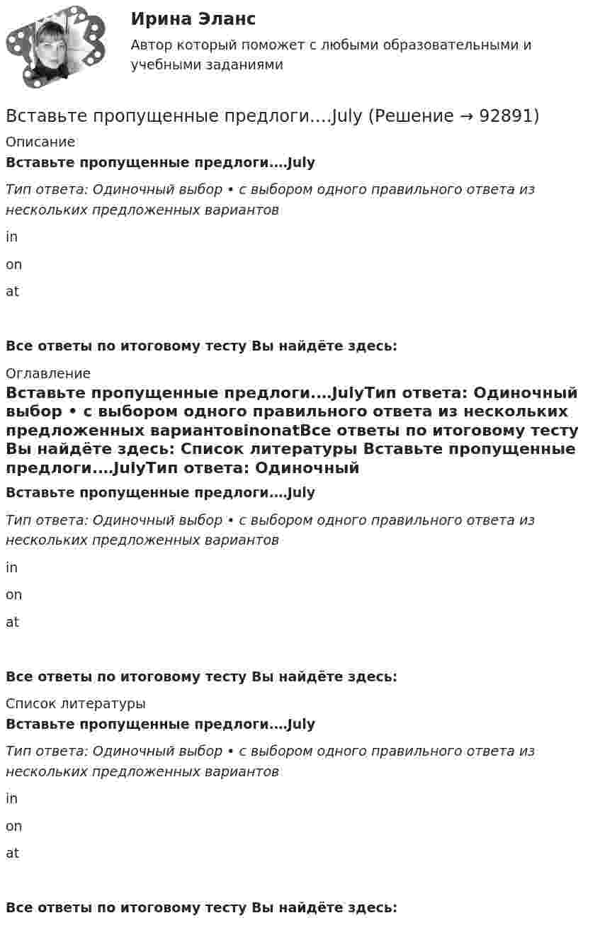      
            Описание
            Вставьте пропущенные предлоги.…JulyТип ответа: Одиночный выбор • с выбором одного правильного ответа из нескольких предложенных вариантовinonatВсе ответы по итоговому тесту Вы найдёте здесь:  
            Оглавление
            Вставьте пропущенные предлоги.…JulyТип ответа: Одиночный выбор • с выбором одного правильного ответа из нескольких предложенных вариантовinonatВсе ответы по итоговому тесту Вы найдёте здесь:  
            Список литературы
            Вставьте пропущенные предлоги.…JulyТип ответа: Одиночный выбор • с выбором одного правильного ответа из нескольких предложенных вариантовinonatВсе ответы по итоговому тесту Вы найдёте здесь:  
            
            
            Вставьте пропущенные предлоги.…JulyВставьте пропущенные предлоги.…JulyВставьте пропущенные предлоги. Keep this map of Moscow. It s … your British friend.Вставьте пропущенные предлоги. Keep this map of Moscow. It's ... your British friend.Вставьте пропущенные предлоги. Keep this map of Moscow. Its … your British friend. Вставьте пропущенные предлоги. …middayВставьте пропущенные предлоги.…middayВставьте пропущенные предлоги.…24 MarchВставьте пропущенные предлоги.…24 MarchВставьте пропущенные предлоги. Are you in Moscow … business? Yes, I m here …   the seminar.Вставьте пропущенные предлоги. Charles isn t … the classroom now. Is he … the meeting?  No, he s … the football match.Вставьте пропущенные предлоги.Charles isnt … the classroom now. Is he … the  meeting? No, hes … the football match.Вставьте пропущенные предлоги. Come and meet Gregory. He s an engineer … Germany.Вставьте пропущенные предлоги. Come and meet Gregory. He's an engineer... Germany.
